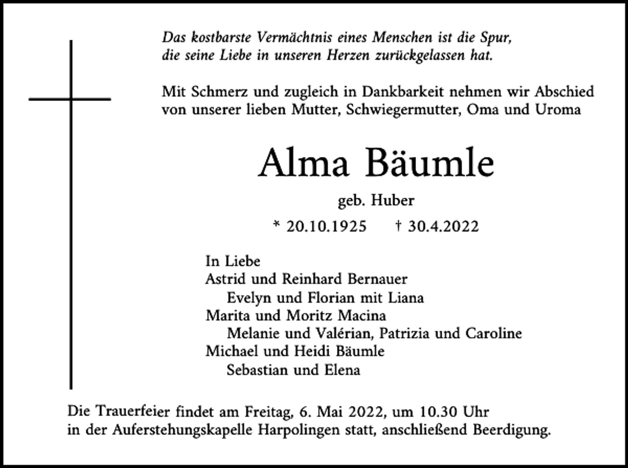 <p>Das kostbarste Vermächtnis eines Menschen ist die Spur,<br />die seine Liebe in unseren Herzen zurückgelassen hat.<br />Mit Schmerz und zugleich in Dankbarkeit nehmen wir Abschied<br />von unserer lieben Mutter, Schwiegermutter, Oma und Uroma</p><p>Alma Bäumle<br />geb. Huber<br />* 20.10.1925</p><p>† 30.4.2022</p><p>In Liebe<br />Astrid und Reinhard Bernauer<br />Evelyn und Florian mit Liana<br />Marita und Moritz Macina<br />Melanie und Valérian, Patrizia und Caroline<br />Michael und Heidi Bäumle<br />Sebastian und Elena<br />Die Trauerfeier findet am Freitag, 6. Mai 2022, um 10.30 Uhr<br />in der Auferstehungskapelle Harpolingen statt, anschließend Beerdigung.</p>