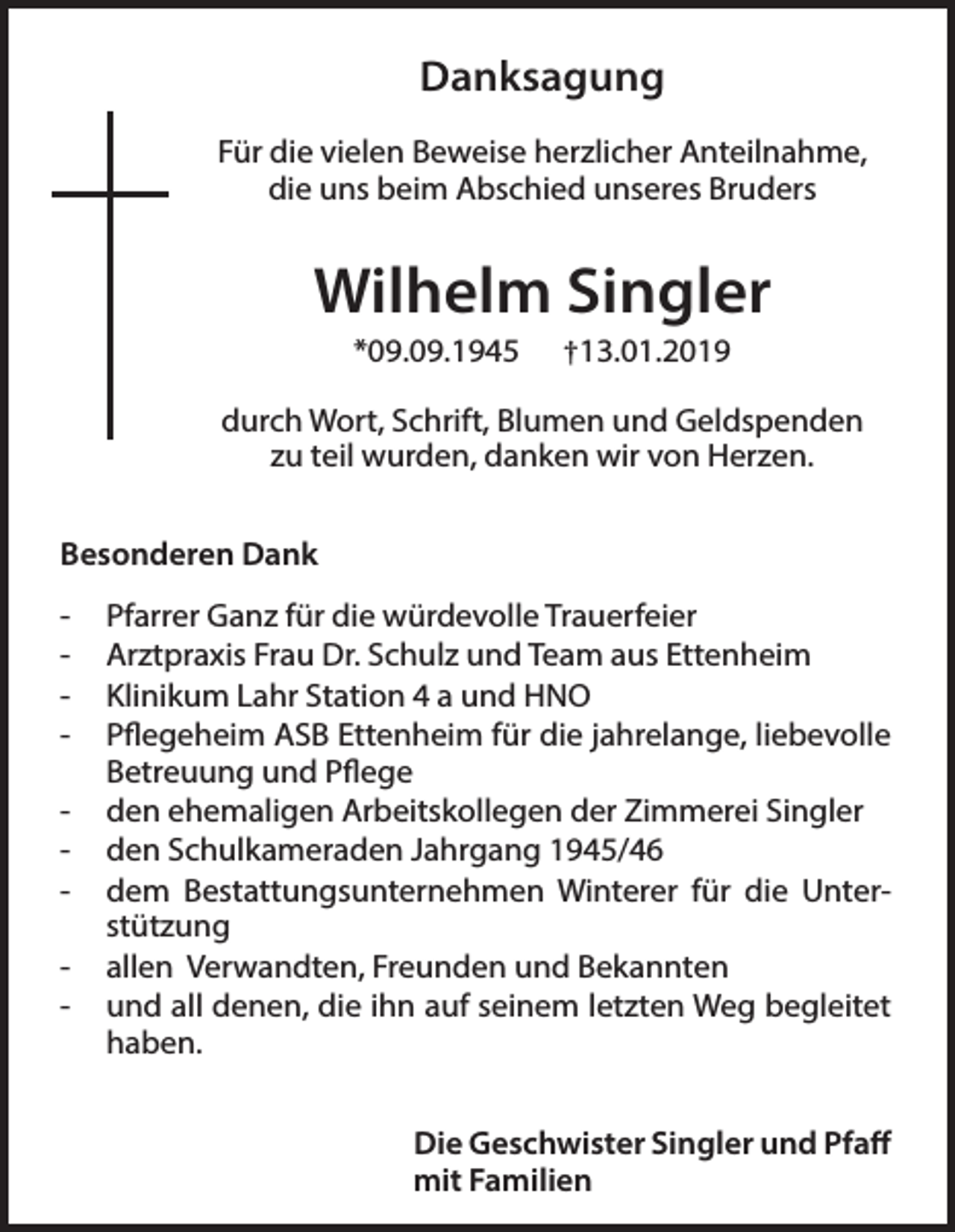 <p>Danksagung<br />Für die vielen Beweise herzlicher Anteilnahme,<br />die uns beim Abschied unseres Bruders</p><p>Wilhelm Singler<br />*09.09.1945</p><p>†13.01.2019</p><p>durch Wort, Schrift, Blumen und Geldspenden<br />zu teil wurden, danken wir von Herzen.<br />Besonderen Dank<br />-</p><p>Pfarrer Ganz für die würdevolle Trauerfeier<br />Arztpraxis Frau Dr. Schulz und Team aus Ettenheim<br />Klinikum Lahr Station 4 a und HNO<br />Pflegeheim ASB Ettenheim für die jahrelange, liebevolle<br />Betreuung und Pflege<br />den ehemaligen Arbeitskollegen der Zimmerei Singler<br />den Schulkameraden Jahrgang 1945/46<br />dem Bestattungsunternehmen Winterer für die Unterstützung<br />allen Verwandten, Freunden und Bekannten<br />und all denen, die ihn auf seinem letzten Weg begleitet<br />haben.<br />Die Geschwister Singler und Pfaff<br />mit Familien</p>