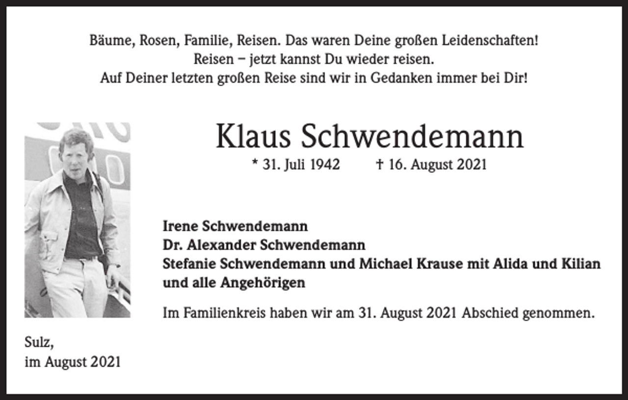 <p>Bäume, Rosen, Familie, Reisen. Das waren Deine großen Leidenschaften!<br />Reisen – jetzt kannst Du wieder reisen.<br />Auf Deiner letzten großen Reise sind wir in Gedanken immer bei Dir!</p><p>Klaus Schwendemann<br />* 31. Juli 1942</p><p>† 16. August 2021</p><p>Irene Schwendemann<br />Dr. Alexander Schwendemann<br />Stefanie Schwendemann und Michael Krause mit Alida und Kilian<br />und alle Angehörigen<br />Im Familienkreis haben wir am 31. August 2021 Abschied genommen.<br />Sulz,<br />im August 2021</p>