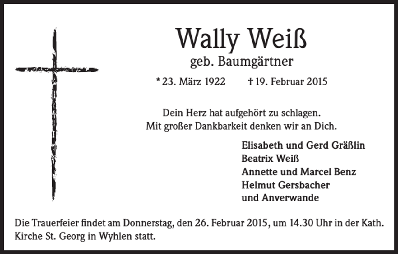 <p>Wally Weiß<br />geb. Baumgärtner</p><p>* 23. März 1922</p><p>† 19. Februar 2015</p><p>Dein Herz hat aufgehört zu schlagen.<br />Mit großer Dankbarkeit denken wir an Dich.<br />Elisabeth und Gerd Gräßlin<br />Beatrix Weiß<br />Annette und Marcel Benz<br />Helmut Gersbacher<br />und Anverwande<br />Die Trauerfeier findet am Donnerstag, den 26. Februar 2015, um 14.30 Uhr in der Kath.<br />Kirche St. Georg in Wyhlen statt.</p>