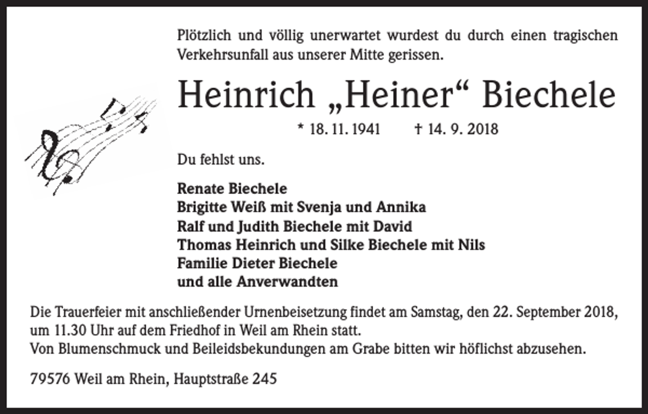 <p>Plötzlich und völlig unerwartet wurdest du durch einen ­tragischen<br />Verkehrsunfall aus unserer Mitte gerissen.</p><p>Heinrich „Heiner“ Biechele<br />* 18. 11. 1941 † 14. 9. 2018<br />Du fehlst uns.</p><p>Renate Biechele<br />Brigitte Weiß mit Svenja und Annika<br />Ralf und Judith Biechele mit David<br />Thomas Heinrich und Silke Biechele mit Nils<br />Familie Dieter Biechele<br />und alle Anverwandten</p><p>Die Trauerfeier mit anschließender Urnenbeisetzung findet am Samstag, den 22. September 2018,<br />um 11.30 Uhr auf dem Friedhof in Weil am Rhein statt.<br />Von Blumenschmuck und Beileidsbekundungen am Grabe bitten wir höflichst abzusehen.<br />79576 Weil am Rhein, Hauptstraße 245</p>