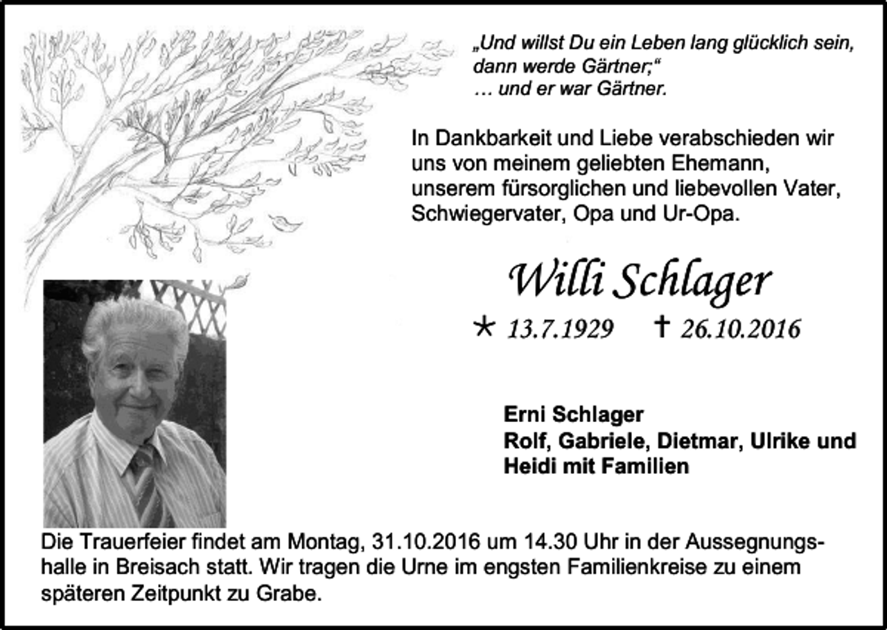 <p>„Und willst Du ein Leben lang glücklich sein,<br />dann werde Gärtner;“<br />… und er war Gärtner.</p><p>In Dankbarkeit und Liebe verabschieden wir<br />uns von meinem geliebten Ehemann,<br />unserem fürsorglichen und liebevollen Vater,<br />Schwiegervater, Opa und Ur-Opa.</p><p>Willi Schlager<br /> 13.7.1929</p><p> 26.10.2016</p><p>Erni Schlager<br />Rolf, Gabriele, Dietmar, Ulrike und<br />Heidi mit Familien</p><p>Die Trauerfeier findet am Montag, 31.10.2016 um 14.30 Uhr in der Aussegnungshalle in Breisach statt. Wir tragen die Urne im engsten Familienkreise zu einem<br />späteren Zeitpunkt zu Grabe.</p>