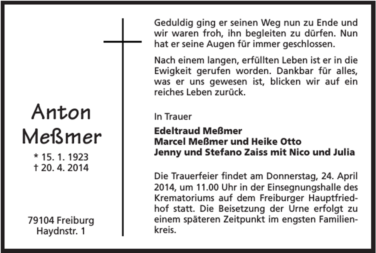 <p>Geduldig ging er seinen Weg nun zu Ende und<br />wir waren froh, ihn begleiten zu dürfen. Nun<br />hat er seine Augen für immer geschlossen.<br />Nach einem langen, erfüllten Leben ist er in die<br />Ewigkeit gerufen worden. Dankbar für alles,<br />was er uns gewesen ist, blicken wir auf ein<br />reiches Leben zurück.</p><p>Anton<br />Meßmer<br />* 15. 1. 1923<br />† 20. 4. 2014</p><p>79104 Freiburg<br />Haydnstr. 1</p><p>In Trauer<br />Edeltraud Meßmer<br />Marcel Meßmer und Heike Otto<br />Jenny und Stefano Zaiss mit Nico und Julia<br />Die Trauerfeier findet am Donnerstag, 24. April<br />2014, um 11.00 Uhr in der Einsegnungshalle des<br />Krematoriums auf dem Freiburger Hauptfriedhof statt. Die Beisetzung der Urne erfolgt zu<br />einem späteren Zeitpunkt im engsten Familienkreis.</p>