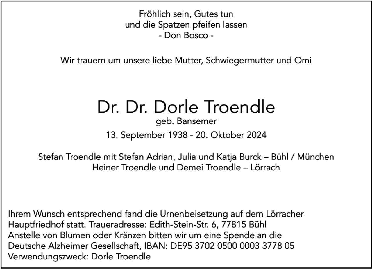<p>Fröhlich sein, Gutes tun<br />und die Spatzen pfeifen lassen<br />- Don Bosco Wir trauern um unsere liebe Mutter, Schwiegermutter und Omi</p><p>Dr. Dr. Dorle Troendle<br />geb. Bansemer</p><p>13. September 1938 - 20. Oktober 2024<br />Stefan Troendle mit Stefan Adrian, Julia und Katja Burck – Bühl / München<br />Heiner Troendle und Demei Troendle – Lörrach</p><p>Ihrem Wunsch entsprechend fand die Urnenbeisetzung auf dem Lörracher<br />Hauptfriedhof statt. Traueradresse: Edith-Stein-Str. 6, 77815 Bühl<br />Anstelle von Blumen oder Kränzen bitten wir um eine Spende an die<br />Deutsche Alzheimer Gesellschaft, IBAN: DE95 3702 050778 05<br />Verwendungszweck: Dorle Troendle</p>