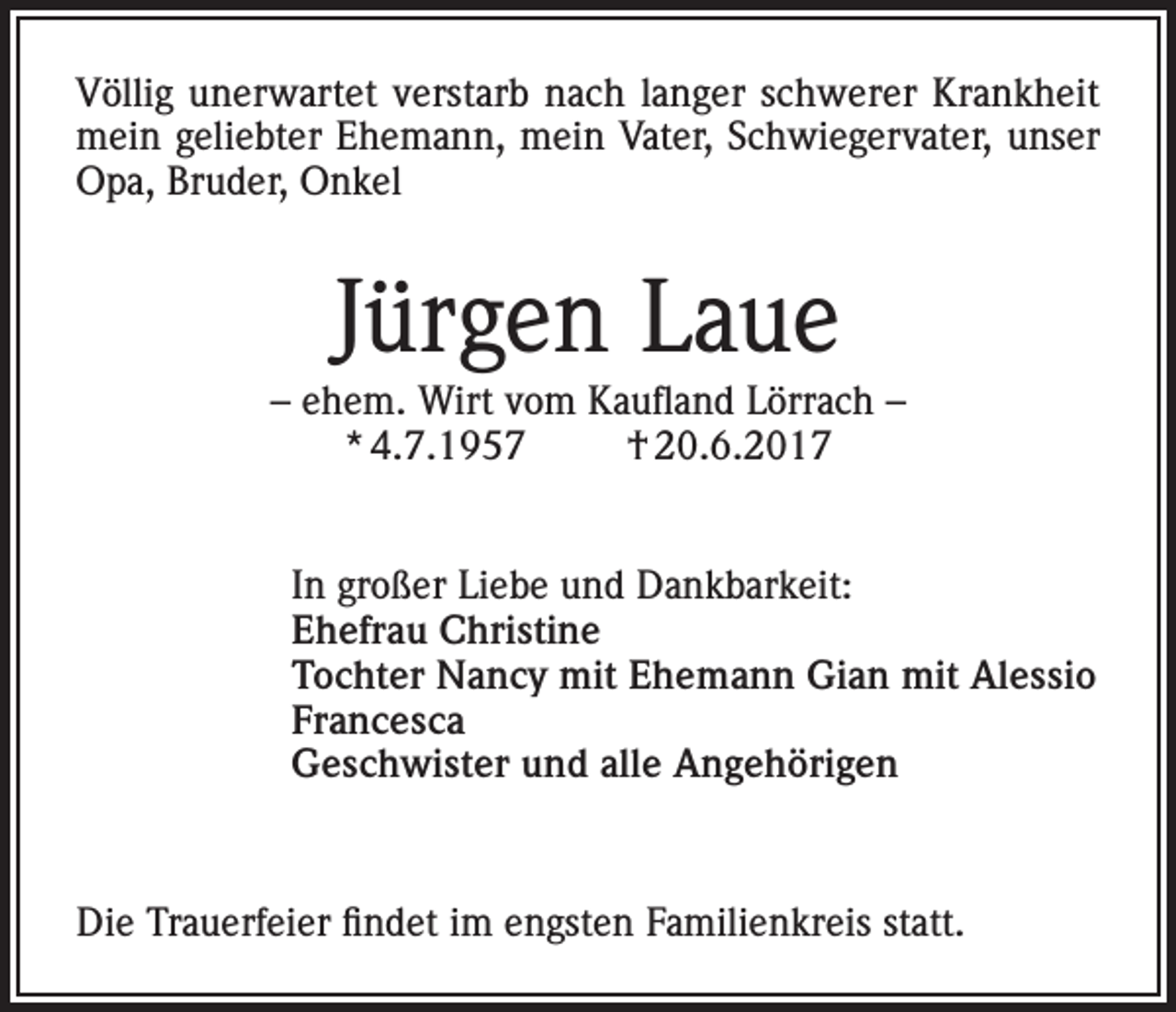 <p>Völlig unerwartet verstarb nach langer schwerer Krankheit<br />mein geliebter Ehemann, mein Vater, Schwiegervater, unser<br />Opa, Bruder, Onkel</p><p>Jürgen Laue</p><p>– ehem. Wirt vom Kaufland Lörrach –<br />* 4.7.1957<br />† 20.6.2017<br />In großer Liebe und Dankbarkeit:<br />Ehefrau Christine<br />Tochter Nancy mit Ehemann Gian mit Alessio<br />Francesca<br />Geschwister und alle Angehörigen</p><p>Die Trauerfeier findet im engsten Familienkreis statt.</p>