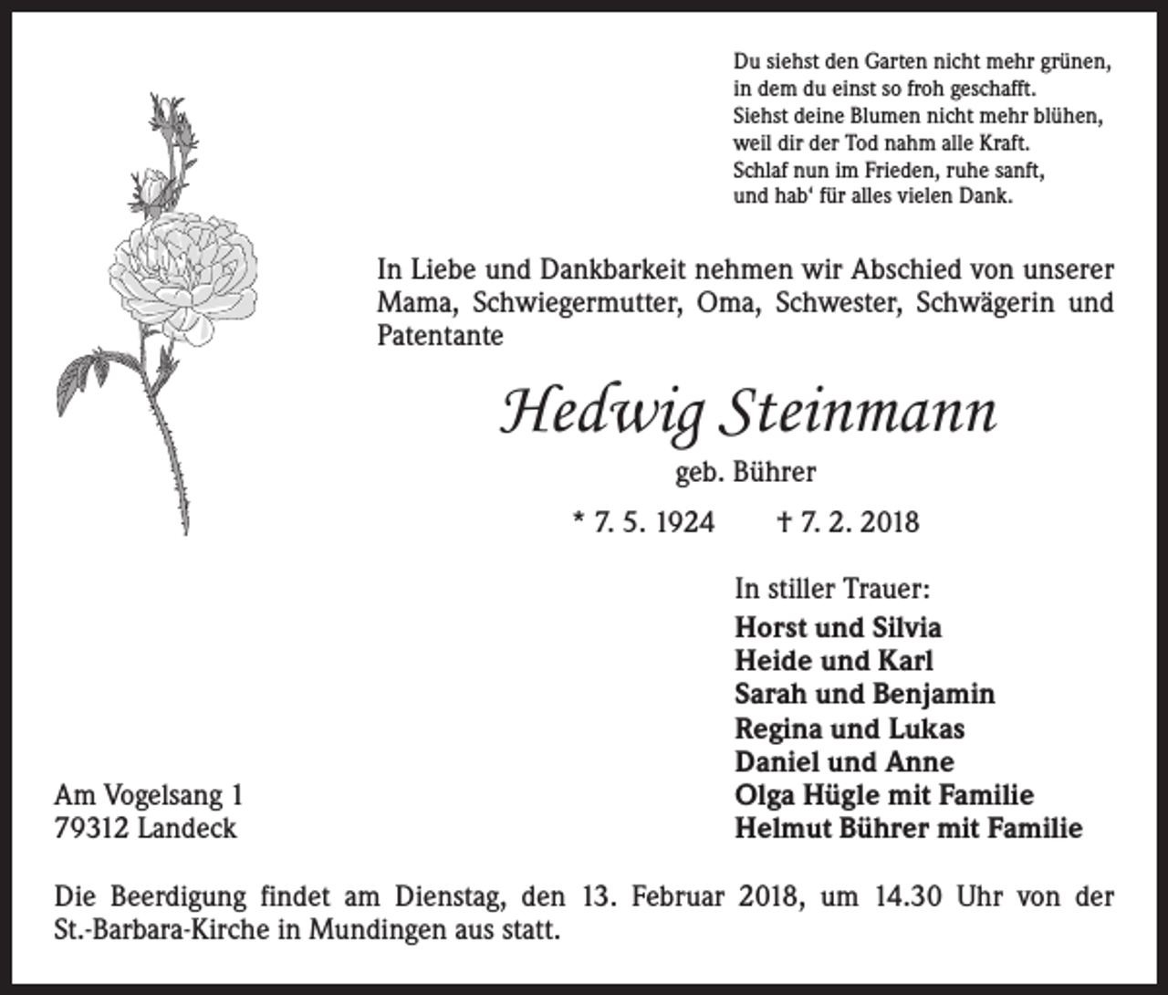 <p>Du siehst den Garten nicht mehr grünen,<br />in dem du einst so froh geschafft.<br />Siehst deine Blumen nicht mehr blühen,<br />weil dir der Tod nahm alle Kraft.<br />Schlaf nun im Frieden, ruhe sanft,<br />und hab‘ für alles vielen Dank.</p><p>In Liebe und Dankbarkeit nehmen wir Abschied von unserer<br />Mama, Schwiegermutter, Oma, Schwester, Schwägerin und<br />­Patentante</p><p>Hedwig Steinmann<br />geb. Bührer<br />* 7. 5. 1924 † 7. 2. 2018</p><p>Am Vogelsang 1<br />79312 Landeck</p><p>In stiller Trauer:<br />Horst und Silvia<br />Heide und Karl<br />Sarah und Benjamin<br />Regina und Lukas<br />Daniel und Anne<br />Olga Hügle mit Familie<br />Helmut Bührer mit Familie</p><p>Die Beerdigung findet am Dienstag, den 13. Februar 2018, um 14.30 Uhr von der<br />St.-Barbara-Kirche in Mundingen aus statt.</p>