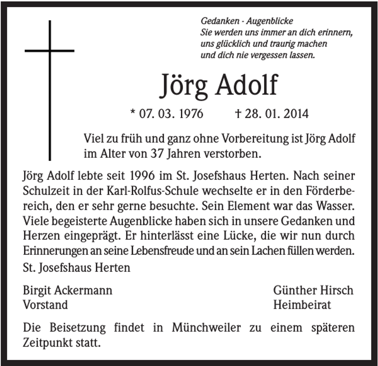 <p>Gedanken - Augenblicke<br />Sie werden uns immer an dich erinnern,<br />uns glücklich und traurig machen<br />und dich nie vergessen lassen.</p><p>Jörg Adolf<br />* 07. 03. 1976</p><p>† 28. 01. 2014</p><p>Viel zu früh und ganz ohne Vorbereitung ist Jörg Adolf<br />im Alter von 37 Jahren verstorben.<br />Jörg Adolf lebte seit 1996 im St. Josefshaus Herten. Nach seiner<br />Schulzeit in der Karl-Rolfus-Schule wechselte er in den Förderbereich, den er sehr gerne besuchte. Sein Element war das Wasser.<br />Viele begeisterte Augenblicke haben sich in unsere Gedanken und<br />Herzen eingeprägt. Er hinterlässt eine Lücke, die wir nun durch<br />Erinnerungen an seine Lebensfreude und an sein Lachen füllen werden.<br />St. Josefshaus Herten<br />Birgit Ackermann<br />Vorstand</p><p>Günther Hirsch<br />Heimbeirat</p><p>Die Beisetzung findet in Münchweiler zu einem späteren<br />Zeitpunkt statt.</p>