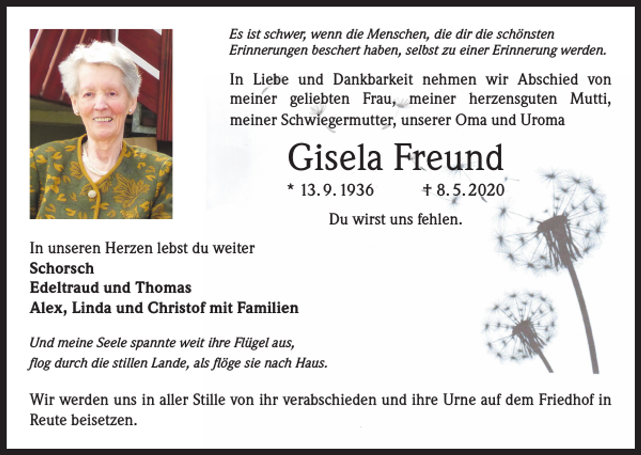 <p>Es ist schwer, wenn die Menschen, die dir die schönsten<br />Erinnerungen beschert haben, selbst zu einer Erinnerung werden.</p><p>In Liebe und Dankbarkeit nehmen wir Abschied von<br />meiner geliebten Frau, meiner herzensguten Mutti,<br />meiner Schwiegermutter, unserer Oma und Uroma</p><p>Gisela Freund</p><p>* 13. 9. 1936</p><p>† 8. 5. 2020</p><p>Du wirst uns fehlen.<br />In unseren Herzen lebst du weiter<br />Schorsch<br />Edeltraud und Thomas<br />Alex, Linda und Christof mit Familien<br />Und meine Seele spannte weit ihre Flügel aus,<br />flog durch die stillen Lande, als flöge sie nach Haus.</p><p>Wir werden uns in aller Stille von ihr verabschieden und ihre Urne auf dem Friedhof in<br />Reute beisetzen.</p>