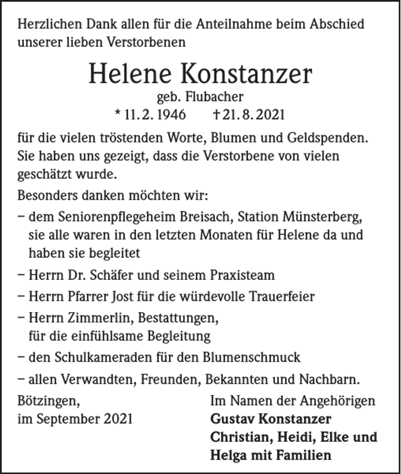 <p>Herzlichen Dank allen für die Anteilnahme beim Abschied<br />unserer lieben Verstorbenen</p><p>Helene Konstanzer</p><p>geb. Flubacher<br />* 11. 2. 1946<br />† 21. 8. 2021<br />für die vielen tröstenden Worte, Blumen und Geldspenden.<br />Sie haben uns gezeigt, dass die Verstorbene von vielen<br />geschätzt wurde.<br />Besonders danken möchten wir:<br />– dem Seniorenpflegeheim Breisach, Station Münsterberg,<br />sie alle waren in den letzten Monaten für Helene da und<br />haben sie begleitet<br />– Herrn Dr. Schäfer und seinem Praxisteam<br />– Herrn Pfarrer Jost für die würdevolle Trauerfeier<br />– Herrn Zimmerlin, Bestattungen,<br />für die einfühlsame Begleitung<br />– den Schulkameraden für den Blumenschmuck<br />– allen Verwandten, Freunden, Bekannten und Nachbarn.<br />Bötzingen,<br />Im Namen der Angehörigen<br />im September 2021<br />Gustav Konstanzer</p><p>Christian, Heidi, Elke und</p><p>Helga mit Familien</p>