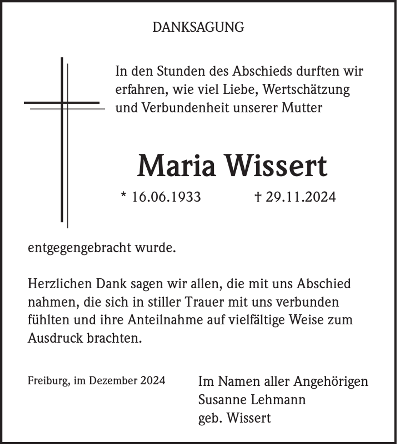 <p>DANKSAGUNG<br />In den Stunden des Abschieds durften wir<br />erfahren, wie viel Liebe, Wertschätzung<br />und Verbundenheit unserer Mutter</p><p>Maria Wissert<br />* 16.06.1933</p><p>† 29.11.2024</p><p>entgegengebracht wurde.<br />Herzlichen Dank sagen wir allen, die mit uns Abschied<br />nahmen, die sich in stiller Trauer mit uns verbunden<br />fühlten und ihre Anteilnahme auf vielfältige Weise zum<br />Ausdruck brachten.<br />Freiburg, im Dezember 2024</p><p>Im Namen aller Angehörigen<br />Susanne Lehmann<br />geb. Wissert</p>