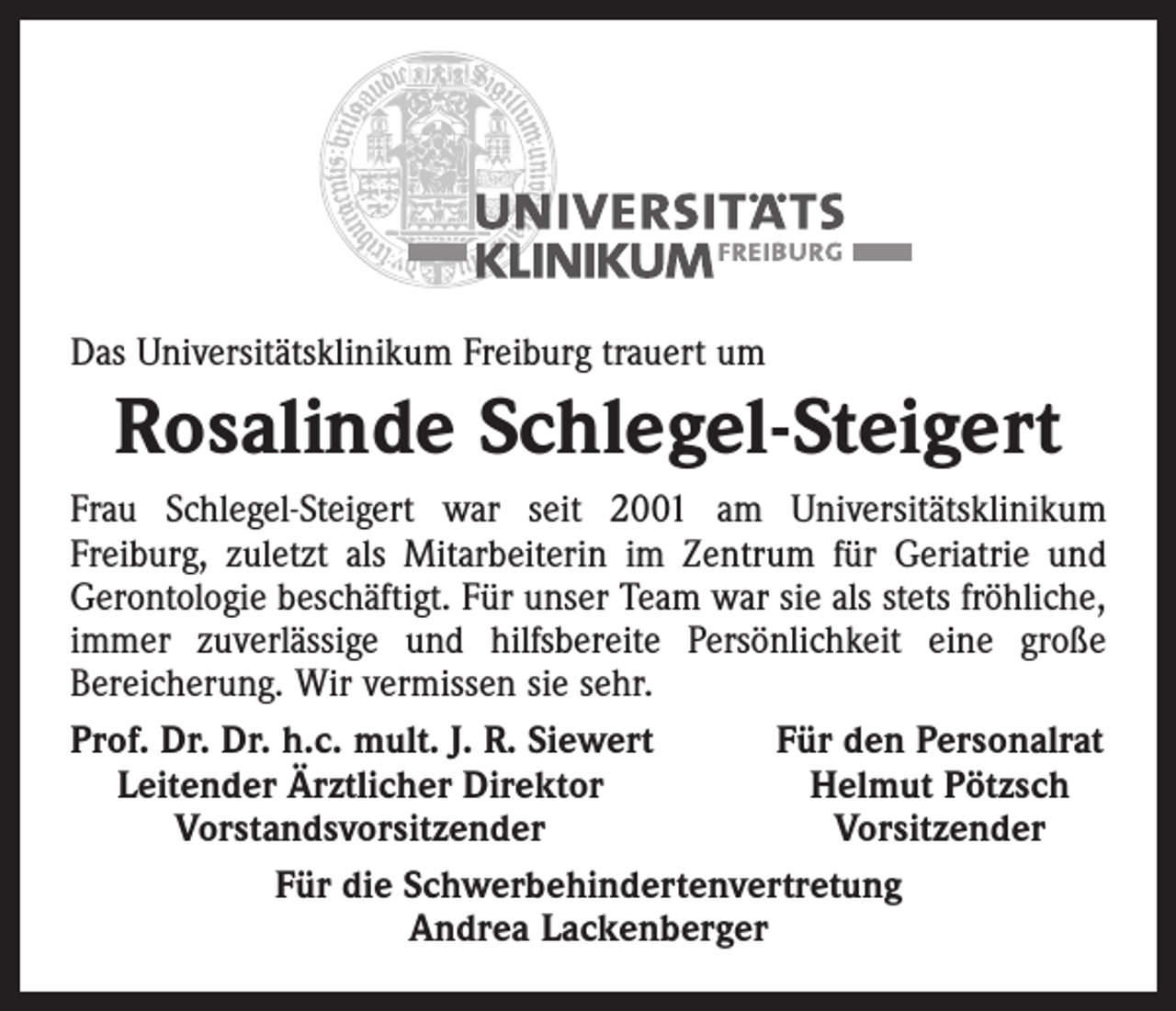 <p>Das Universitätsklinikum Freiburg trauert um</p><p>Rosalinde Schlegel-Steigert<br />Frau Schlegel-Steigert war seit 2001 am Universitätsklinikum<br />­Freiburg, zuletzt als Mitarbeiterin im Zentrum für Geriatrie und<br />Gerontologie beschäftigt. Für unser Team war sie als stets fröhliche,<br />immer zuverlässige und hilfsbereite Persönlichkeit eine große<br />­Bereicherung. Wir vermissen sie sehr.<br />Prof. Dr. Dr. h.c. mult. J. R. Siewert<br />Für den Personalrat<br />Leitender Ärztlicher Direktor<br />Helmut Pötzsch</p><p>Vorstandsvorsitzender<br />Vorsitzender<br />Für die Schwerbehindertenvertretung<br />Andrea Lackenberger</p>