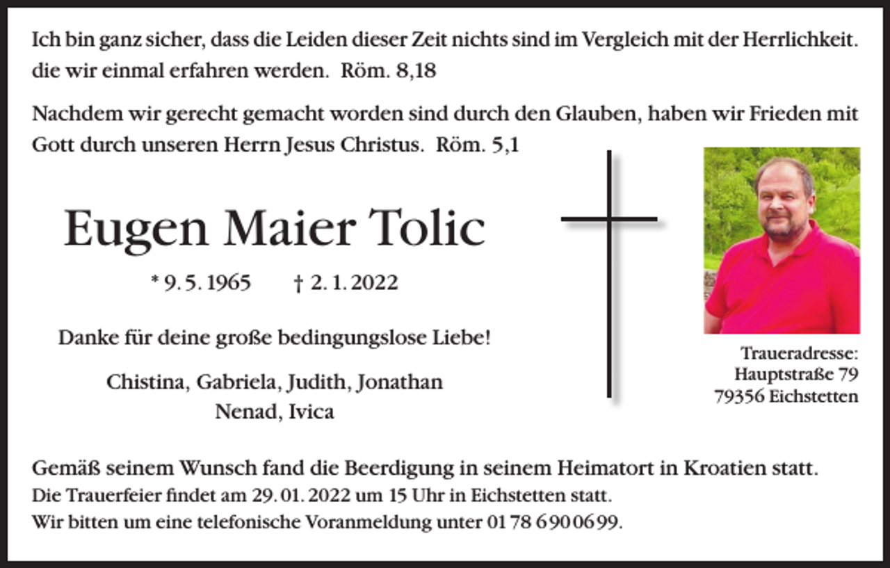 <p>Ich bin ganz sicher, dass die Leiden dieser Zeit nichts sind im Vergleich mit der Herrlichkeit.<br />die wir einmal erfahren werden. Röm. 8,18<br />Nachdem wir gerecht gemacht worden sind durch den Glauben, haben wir Frieden mit<br />Gott durch unseren Herrn Jesus Christus. Röm. 5,1</p><p>Eugen Maier Tolic<br />* 9. 5. 1965 † 2. 1. 2022<br />Danke für deine große bedingungslose Liebe!<br />Chistina, Gabriela, Judith, Jonathan<br />Nenad, Ivica</p><p>Traueradresse:<br />Hauptstraße 356 Eichstetten</p><p>Gemäß seinem Wunsch fand die Beerdigung in seinem Heimatort in Kroatien statt.<br />Die Trauerfeier findet am 29. 01. 2022 um 15 Uhr in Eichstetten statt.<br />Wir bitten um eine telefonische Voranmeldung unter 01 78 6 96 99.</p>