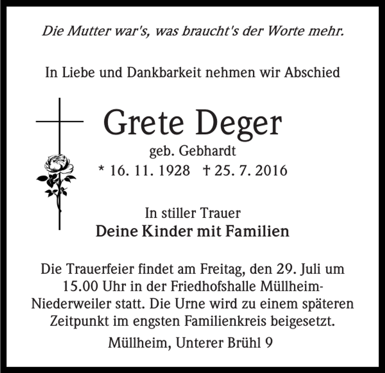 <p>Die Mutter war's, was braucht's der Worte mehr.<br />In Liebe und Dankbarkeit nehmen wir Abschied</p><p>Grete Deger<br />geb. Gebhardt<br />* 16. 11. 1928 † 25. 7. 2016<br />In stiller Trauer<br />Deine Kinder mit Familien<br />Die Trauerfeier findet am Freitag, den 29. Juli um<br />15.00 Uhr in der Friedhofshalle MüllheimNiederweiler statt. Die Urne wird zu einem späteren<br />Zeitpunkt im engsten Familienkreis beigesetzt.<br />Müllheim, Unterer Brühl 9</p>