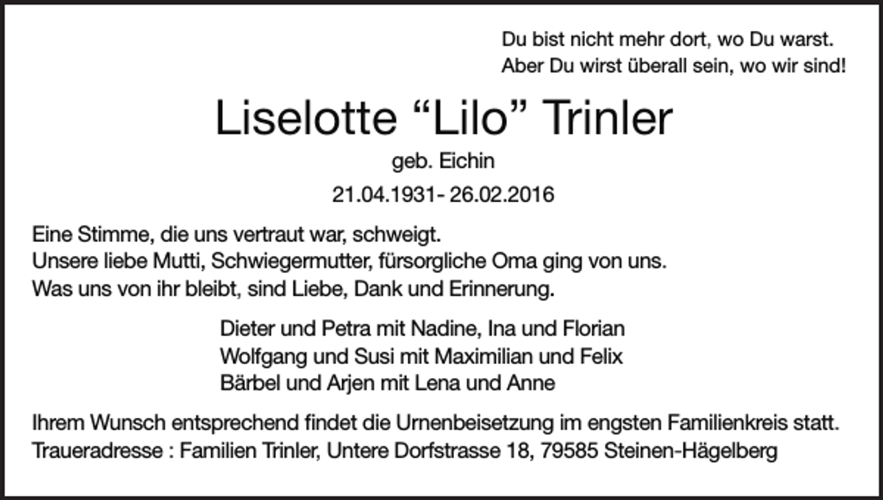 <p>Du bist nicht mehr dort, wo Du warst.<br />Aber Du wirst überall sein, wo wir sind!</p><p>Liselotte “Lilo” Trinler<br />geb. Eichin<br />21.04.1931- 26.02.2016<br />Eine Stimme, die uns vertraut war, schweigt.<br />Unsere liebe Mutti, Schwiegermutter, fürsorgliche Oma ging von uns.<br />Was uns von ihr bleibt, sind Liebe, Dank und Erinnerung.<br />Dieter und Petra mit Nadine, Ina und Florian<br />Wolfgang und Susi mit Maximilian und Felix<br />Bärbel und Arjen mit Lena und Anne<br />Ihrem Wunsch entsprechend findet die Urnenbeisetzung im engsten Familienkreis statt.<br />Traueradresse : Familien Trinler, Untere Dorfstrasse 18, 79585 Steinen-Hägelberg</p>
