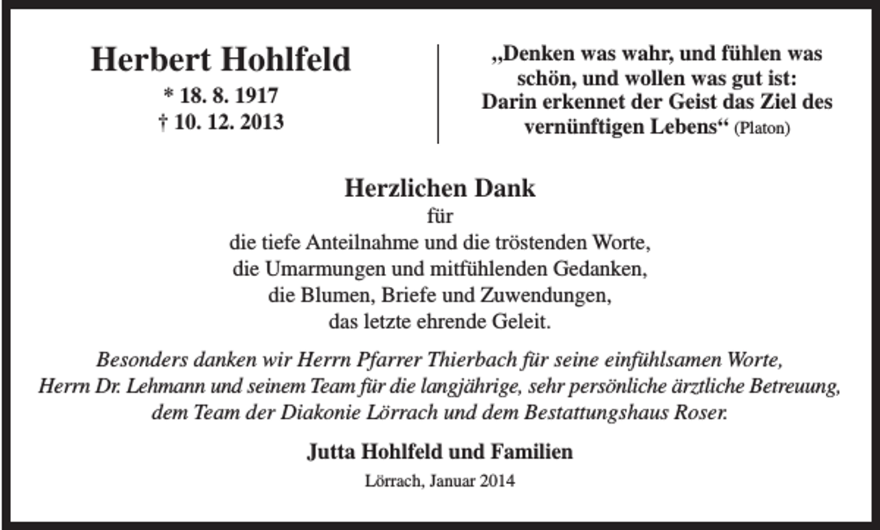 <p>Herbert Hohlfeld<br />* 18. 8. 1917<br />† 10. 12. 2013</p><p>„Denken was wahr, und fühlen was<br />schön, und wollen was gut ist:<br />Darin erkennet der Geist das Ziel des<br />vernünftigen Lebens“ (Platon)</p><p>Herzlichen Dank<br />für<br />die tiefe Anteilnahme und die tröstenden Worte,<br />die Umarmungen und mitfühlenden Gedanken,<br />die Blumen, Briefe und Zuwendungen,<br />das letzte ehrende Geleit.<br />Besonders danken wir Herrn Pfarrer Thierbach für seine einfühlsamen Worte,<br />Herrn Dr. Lehmann und seinem Team für die langjährige, sehr persönliche ärztliche Betreuung,<br />dem Team der Diakonie Lörrach und dem Bestattungshaus Roser.<br />Jutta Hohlfeld und Familien<br />Lörrach, Januar 2014</p>