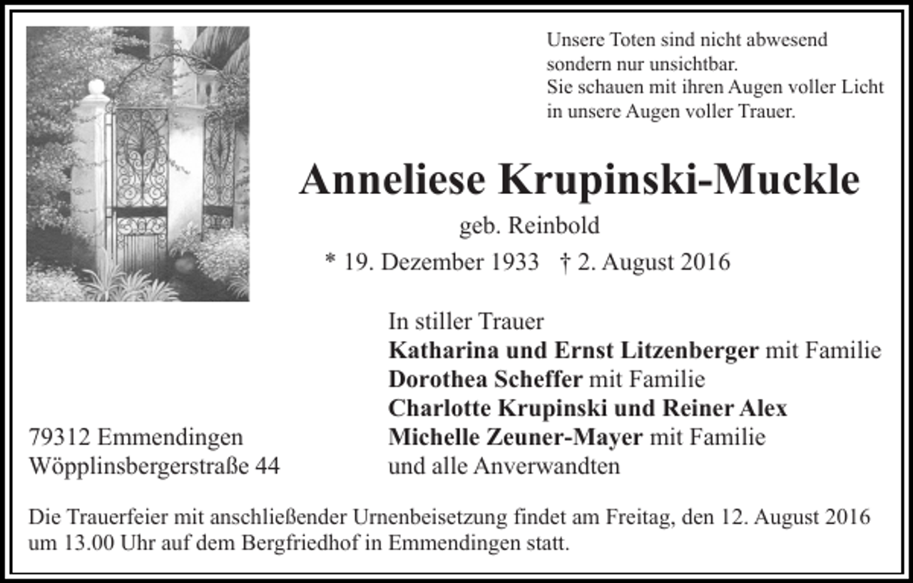 <p>Unsere Toten sind nicht abwesend<br />sondern nur unsichtbar.<br />Sie schauen mit ihren Augen voller Licht<br />in unsere Augen voller Trauer.</p><p>Anneliese Krupinski-Muckle<br />geb. Reinbold<br />* 19. Dezember 1933 † 2. August 2016</p><p>79312 Emmendingen<br />Wöpplinsbergerstraße 44</p><p>In stiller Trauer<br />Katharina und Ernst Litzenberger mit Familie<br />Dorothea Scheffer mit Familie<br />Charlotte Krupinski und Reiner Alex<br />Michelle Zeuner-Mayer mit Familie<br />und alle Anverwandten</p><p>Die Trauerfeier mit anschließender Urnenbeisetzung findet am Freitag, den 12. August 2016<br />um 13.00 Uhr auf dem Bergfriedhof in Emmendingen statt.</p>