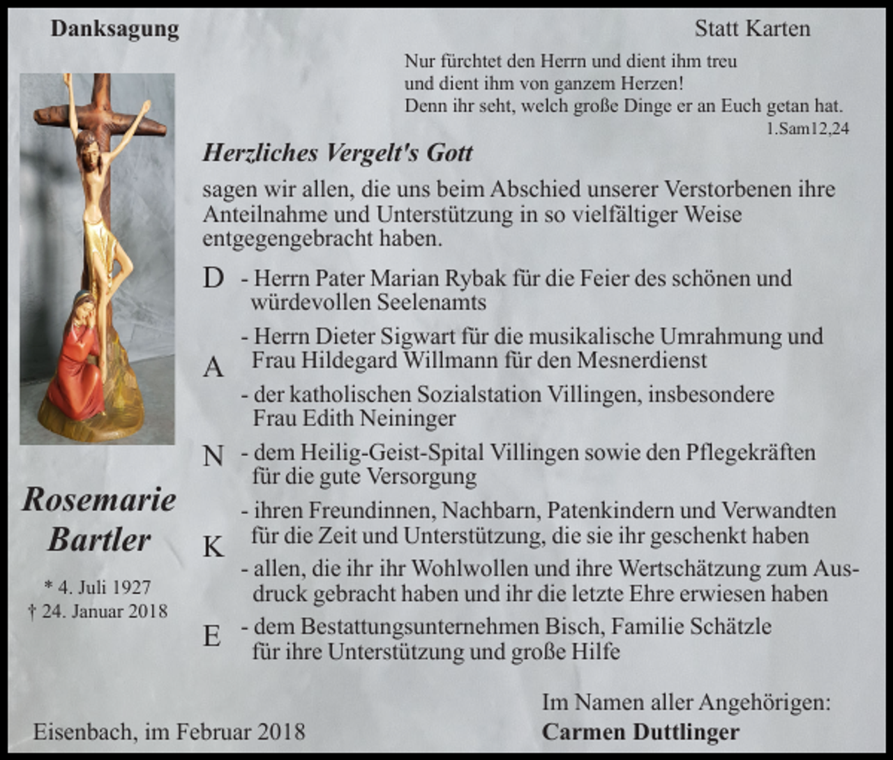 <p>Danksagung</p><p>Statt Karten<br />Nur fürchtet den Herrn und dient ihm treu<br />und dient ihm von ganzem Herzen!<br />Denn ihr seht, welch große Dinge er an Euch getan hat.</p><p>Herzliches Vergelt's Gott</p><p>1.Sam12,24</p><p>sagen wir allen, die uns beim Abschied unserer Verstorbenen ihre<br />Anteilnahme und Unterstützung in so vielfältiger Weise<br />entgegengebracht haben.</p><p>D<br />A<br />N</p><p>Rosemarie<br />Bartler K<br />* 4. Juli 1927<br />† 24. Januar 2018</p><p>E</p><p>- Herrn Pater Marian Rybak für die Feier des schönen und<br />würdevollen Seelenamts<br />- Herrn Dieter Sigwart für die musikalische Umrahmung und<br />Frau Hildegard Willmann für den Mesnerdienst<br />- der katholischen Sozialstation Villingen, insbesondere<br />Frau Edith Neininger<br />- dem Heilig-Geist-Spital Villingen sowie den Pflegekräften<br />für die gute Versorgung<br />- ihren Freundinnen, Nachbarn, Patenkindern und Verwandten<br />für die Zeit und Unterstützung, die sie ihr geschenkt haben<br />- allen, die ihr ihr Wohlwollen und ihre Wertschätzung zum Ausdruck gebracht haben und ihr die letzte Ehre erwiesen haben<br />- dem Bestattungsunternehmen Bisch, Familie Schätzle<br />für ihre Unterstützung und große Hilfe</p><p>Eisenbach, im Februar 2018</p><p>Im Namen aller Angehörigen:<br />Carmen Duttlinger</p>