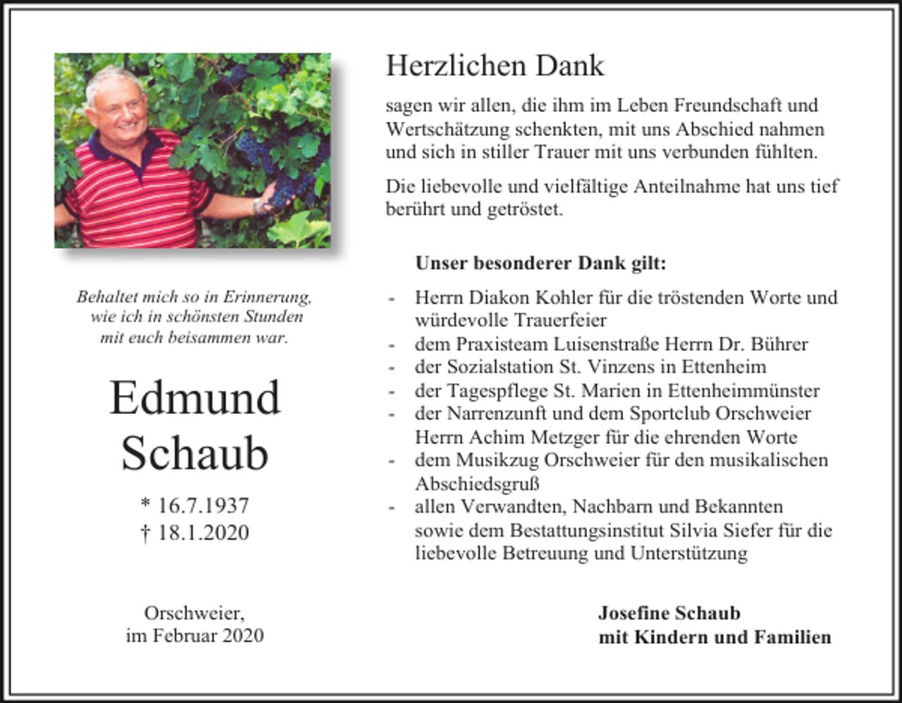 <p>Herzlichen Dank<br />sagen wir allen, die ihm im Leben Freundschaft und<br />Wertschätzung schenkten, mit uns Abschied nahmen<br />und sich in stiller Trauer mit uns verbunden fühlten.<br />Die liebevolle und vielfältige Anteilnahme hat uns tief<br />berührt und getröstet.<br />Unser besonderer Dank gilt:<br />Behaltet mich so in Erinnerung,<br />wie ich in schönsten Stunden<br />mit euch beisammen war.</p><p>Edmund<br />Schaub<br />* 16.7.1937<br />† 18.1.2020</p><p>Orschweier,<br />im Februar 2020</p><p>- Herrn Diakon Kohler für die tröstenden Worte und<br />würdevolle Trauerfeier<br />- dem Praxisteam Luisenstraße Herrn Dr. Bührer<br />- der Sozialstation St. Vinzens in Ettenheim<br />- der Tagespflege St. Marien in Ettenheimmünster<br />- der Narrenzunft und dem Sportclub Orschweier<br />Herrn Achim Metzger für die ehrenden Worte<br />- dem Musikzug Orschweier für den musikalischen<br />Abschiedsgruß<br />- allen Verwandten, Nachbarn und Bekannten<br />sowie dem Bestattungsinstitut Silvia Siefer für die<br />liebevolle Betreuung und Unterstützung<br />Josefine Schaub<br />mit Kindern und Familien</p>