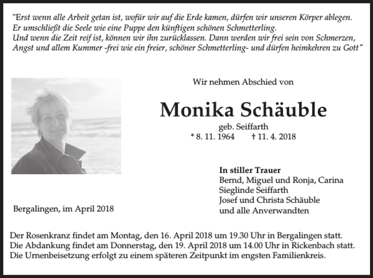 <p>"Erst wenn alle Arbeit getan ist, wofür wir auf die Erde kamen, dürfen wir unseren Körper ablegen.<br />Er umschließt die Seele wie eine Puppe den künftigen schönen Schmetterling.<br />Und wenn die Zeit reif ist, können wir ihn zurücklassen. Dann werden wir frei sein von Schmerzen,<br />Angst und allem Kummer -frei wie ein freier, schöner Schmetterling- und dürfen heimkehren zu Gott"</p><p>Wir nehmen Abschied von</p><p>Monika Schäuble<br />geb. Seiffarth<br />* 8. 11. 1964<br />† 11. 4. 2018</p><p>Bergalingen, im April 2018</p><p>In stiller Trauer<br />Bernd, Miguel und Ronja, Carina<br />Sieglinde Seiffarth<br />Josef und Christa Schäuble<br />und alle Anverwandten</p><p>Der Rosenkranz findet am Montag, den 16. April 2018 um 19.30 Uhr in Bergalingen statt.<br />Die Abdankung findet am Donnerstag, den 19. April 2018 um 14.00 Uhr in Rickenbach statt.<br />Die Urnenbeisetzung erfolgt zu einem späteren Zeitpunkt im engsten Familienkreis.</p>