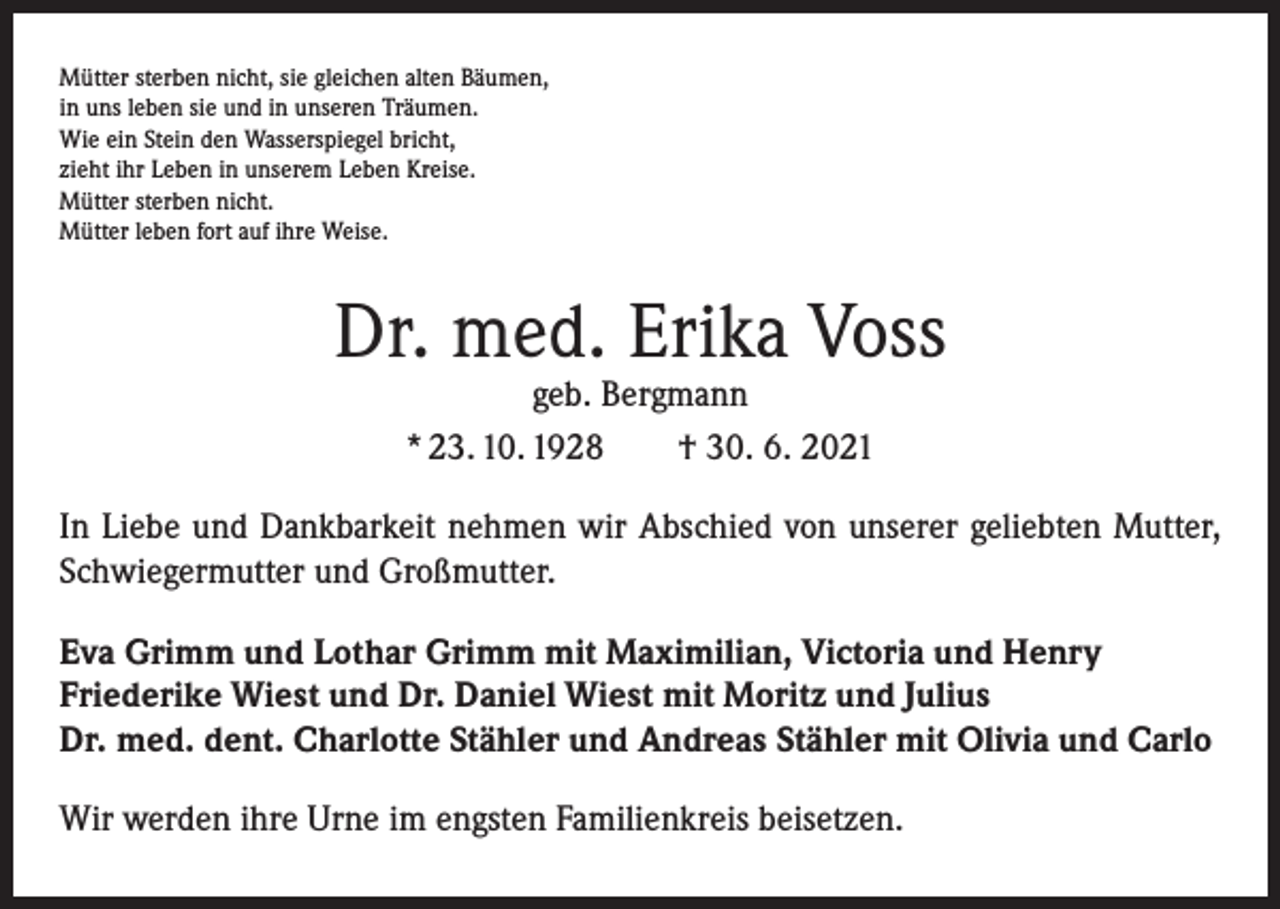 <p>Mütter sterben nicht, sie gleichen alten Bäumen,<br />in uns leben sie und in unseren Träumen.<br />Wie ein Stein den Wasserspiegel bricht,<br />zieht ihr Leben in unserem Leben Kreise.<br />Mütter sterben nicht.<br />Mütter leben fort auf ihre Weise.</p><p>Dr. med. Erika Voss<br />geb. Bergmann<br />* 23. 10. 1928 † 30. 6. 2021</p><p>In Liebe und Dankbarkeit nehmen wir Abschied von unserer geliebten Mutter,<br />Schwiegermutter und Großmutter.<br />Eva Grimm und Lothar Grimm mit Maximilian, Victoria und Henry<br />Friederike Wiest und Dr. Daniel Wiest mit Moritz und Julius<br />Dr. med. dent. Charlotte Stähler und Andreas Stähler mit Olivia und Carlo<br />Wir werden ihre Urne im engsten Familienkreis beisetzen.</p>
