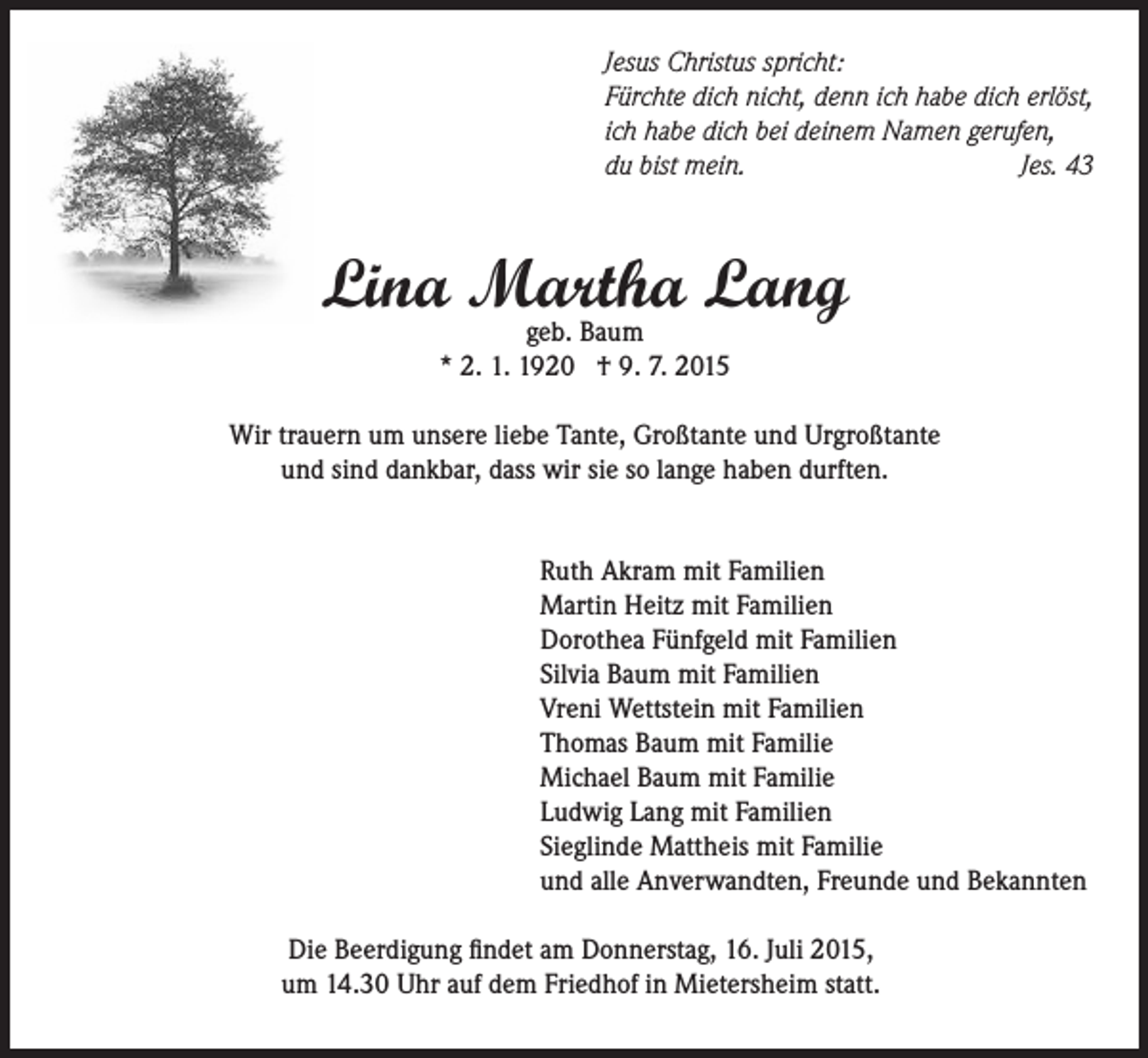 <p>Jesus Christus spricht:<br />Fürchte dich nicht, denn ich habe dich erlöst,<br />ich habe dich bei deinem Namen gerufen,<br />du bist mein.<br />Jes. 43</p><p>Lina Martha<br />Lang<br />geb. Baum<br />* 2. 1. 1920 † 9. 7. 2015<br />Wir trauern um unsere liebe Tante, Großtante und Urgroßtante<br />und sind dankbar, dass wir sie so lange haben durften.<br />Ruth Akram mit Familien<br />Martin Heitz mit Familien<br />Dorothea Fünfgeld mit Familien<br />Silvia Baum mit Familien<br />Vreni Wettstein mit Familien<br />Thomas Baum mit Familie<br />Michael Baum mit Familie<br />Ludwig Lang mit Familien<br />Sieglinde Mattheis mit Familie<br />und alle Anverwandten, Freunde und Bekannten<br />Die Beerdigung findet am Donnerstag, 16. Juli 2015,<br />um 14.30 Uhr auf dem Friedhof in Mietersheim statt.</p>