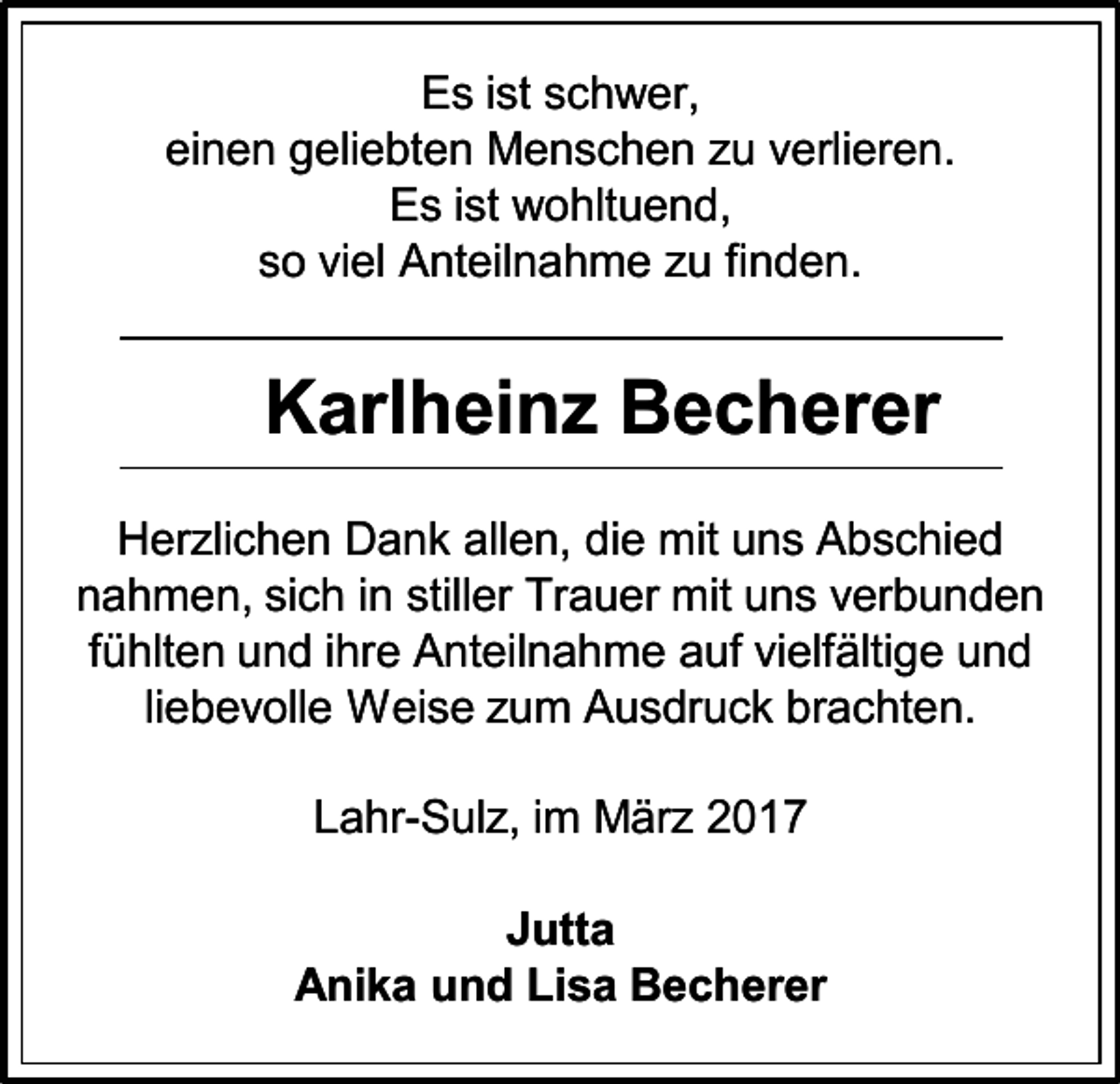 <p>Es ist schwer,<br />einen geliebten Menschen zu verlieren.<br />Es ist wohltuend,<br />so viel Anteilnahme zu finden.</p><p>Karlheinz Becherer<br />Herzlichen Dank allen, die mit uns Abschied<br />nahmen, sich in stiller Trauer mit uns verbunden<br />fühlten und ihre Anteilnahme auf vielfältige und<br />liebevolle Weise zum Ausdruck brachten.<br />Lahr-Sulz, im März 2017<br />Jutta<br />Anika und Lisa Becherer</p>