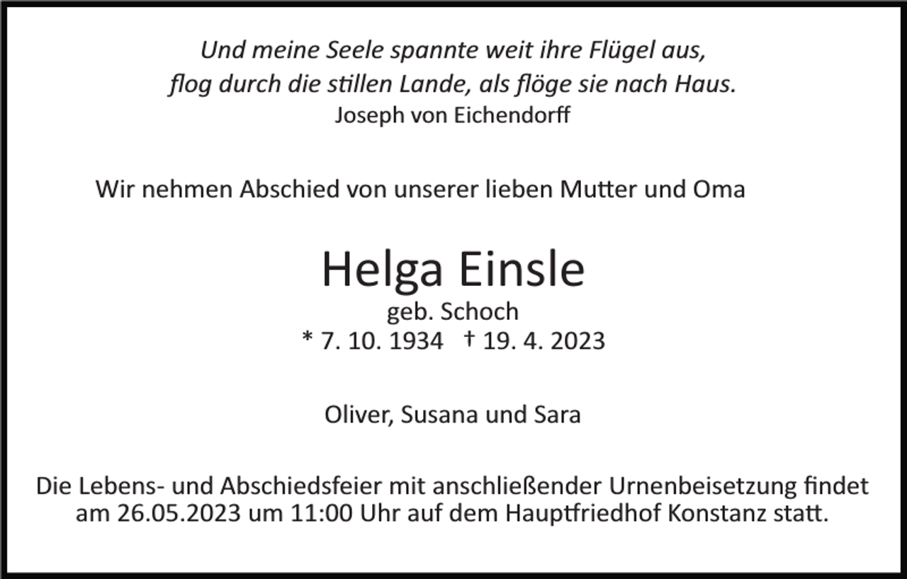 <p>Und meine Seele spannte weit ihre Flügel aus,<br />ﬂog durch die stillen Lande, als ﬂöge sie nach Haus.<br />Joseph von Eichendorﬀ</p><p>Wir nehmen Abschied von unserer lieben Mutter und Oma</p><p>Helga Einsle<br />geb. Schoch<br />* 7. 10. 1934 † 19. 4. 2023<br />Oliver, Susana und Sara<br />Die Lebens­ und Abschiedsfeier mit anschließender Urnenbeisetzung ﬁndet<br />am 26.05.2023 um 11:00 Uhr auf dem Hauptfriedhof Konstanz statt.</p>