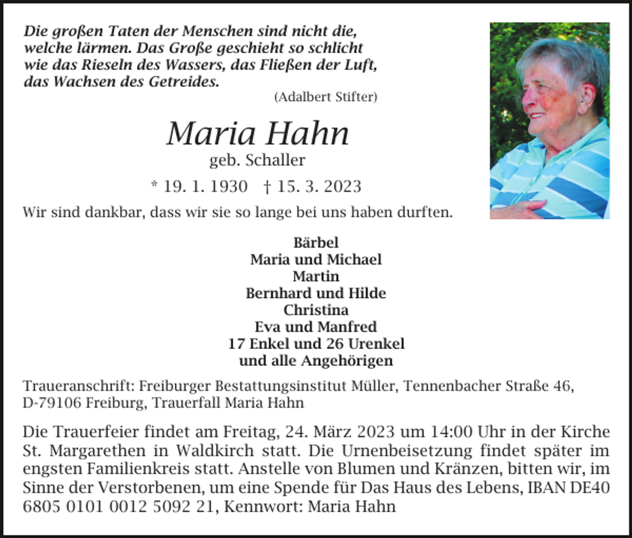 <p>Die großen Taten der Menschen sind nicht die,<br />welche lärmen. Das Große geschieht so schlicht<br />wie das Rieseln des Wassers, das Fließen der Luft,<br />das Wachsen des Getreides.<br />(Adalbert Stifter)</p><p>Maria Hahn<br />geb. Schaller</p><p>* 19. 1. 1930 † 15. 3. 2023<br />Wir sind dankbar, dass wir sie so lange bei uns haben durften.<br />Bärbel<br />Maria und Michael<br />Martin<br />Bernhard und Hilde<br />Christina<br />Eva und Manfred<br />17 Enkel und 26 Urenkel<br />und alle Angehörigen<br />Traueranschrift: Freiburger Bestattungsinstitut Müller, Tennenbacher Straße 46,<br />D-79106 Freiburg, Trauerfall Maria Hahn</p><p>Die Trauerfeier findet am Freitag, 24. März 2023 um 14:00 Uhr in der Kirche<br />St. Margarethen in Waldkirch statt. Die Urnenbeisetzung findet später im<br />engsten Familienkreis statt. Anstelle von Blumen und Kränzen, bitten wir, im<br />Sinne der Verstorbenen, um eine Spende für Das Haus des Lebens, IBAN DE40<br />6805 0101 0012 5091, Kennwort: Maria Hahn</p>
