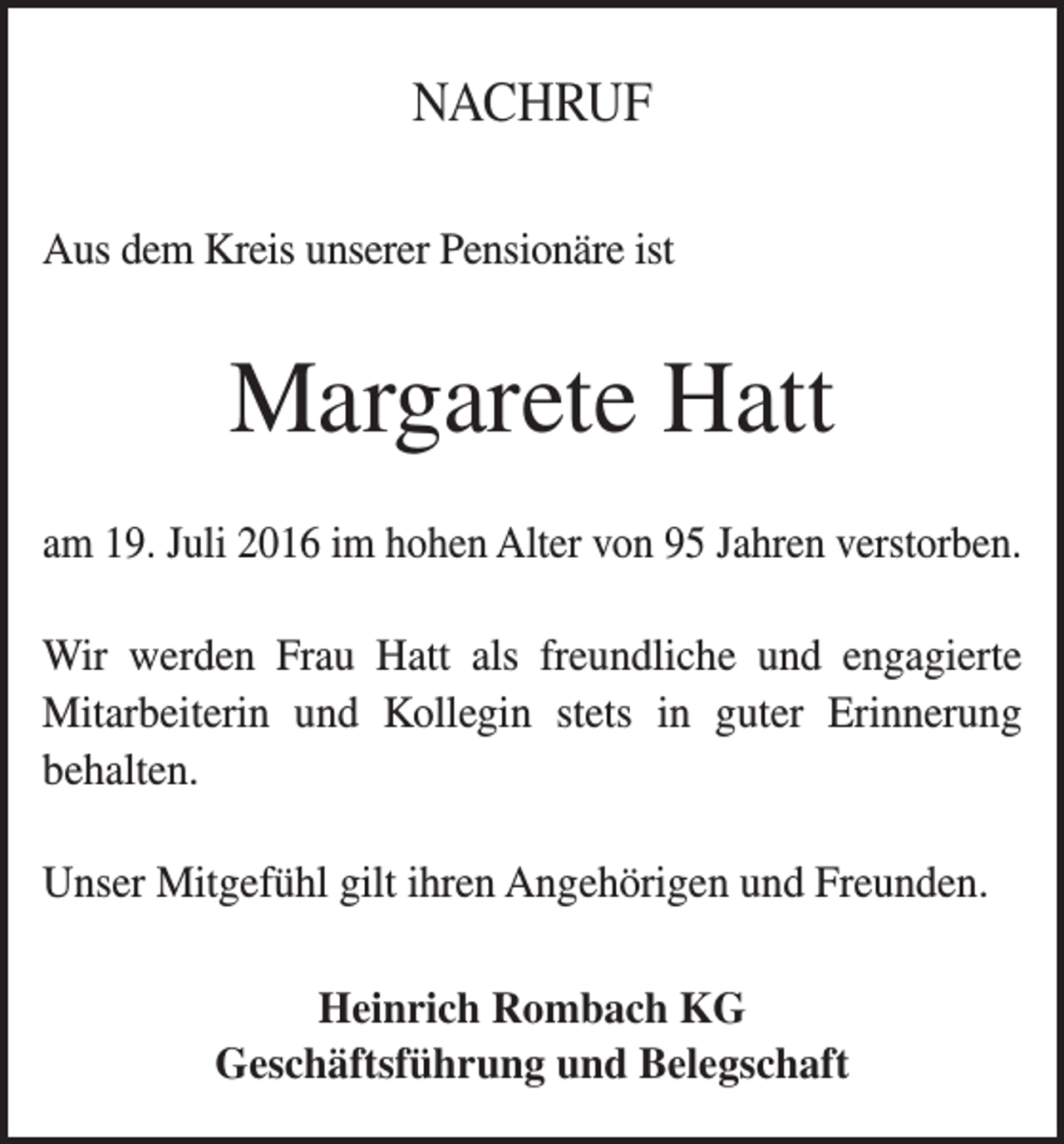 <p>NACHRUF<br />Aus dem Kreis unserer Pensionäre ist</p><p>Margarete Hatt<br />am 19. Juli 2016 im hohen Alter von 95 Jahren verstorben.<br />Wir werden Frau Hatt als freundliche und engagierte­<br />Mitarbeiterin und Kollegin stets in guter Erinnerung­<br />behalten.<br />Unser Mitgefühl gilt ihren Angehörigen und Freunden.<br />Heinrich Rombach KG<br />Geschäftsführung und Belegschaft</p>