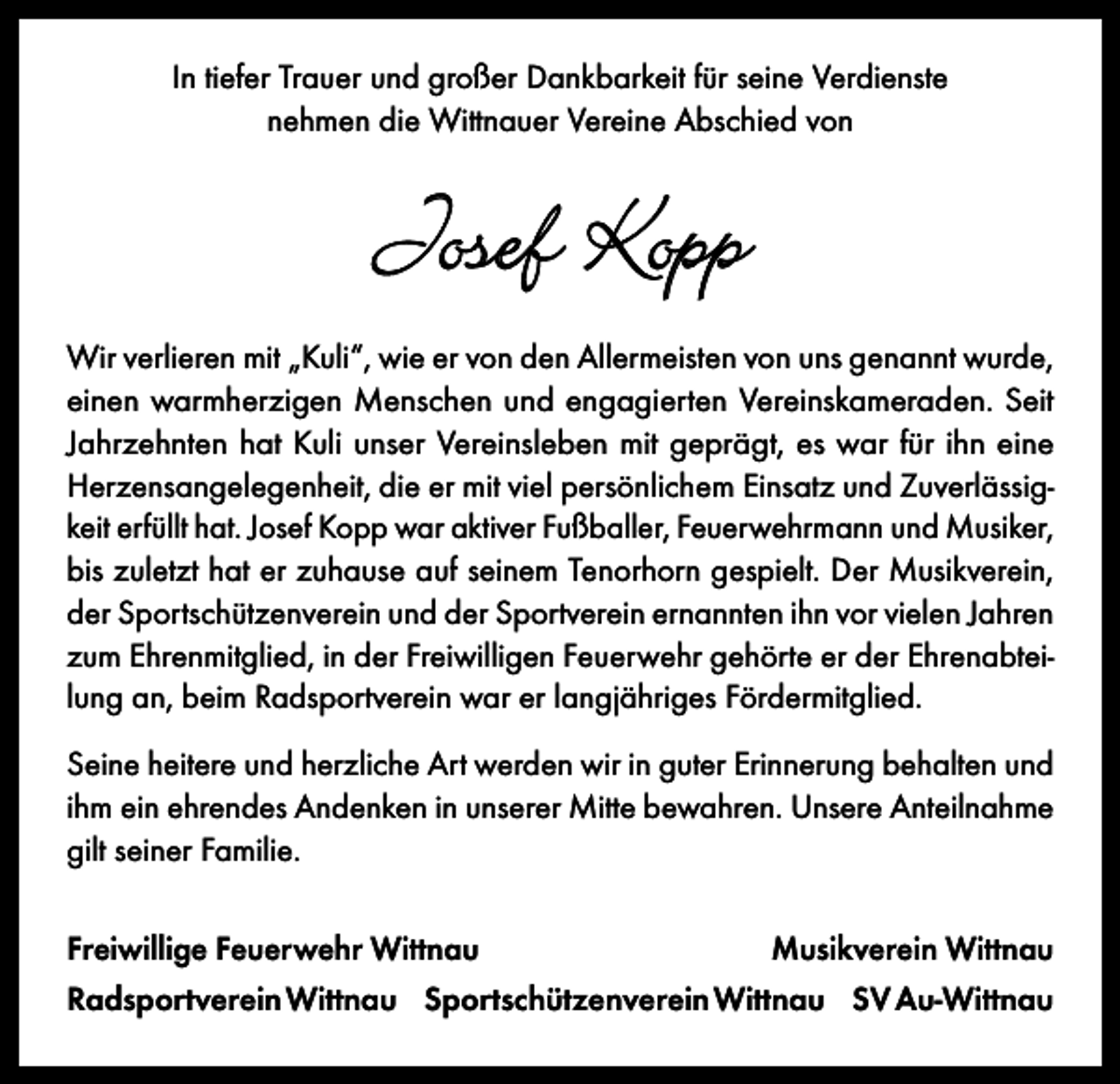 <p>In tiefer Trauer und großer Dankbarkeit für seine Verdienste<br />nehmen die Wittnauer Vereine Abschied von</p><p>Josef Kopp<br />Wir verlieren mit „Kuli“, wie er von den Allermeisten von uns genannt wurde,<br />einen warmherzigen Menschen und engagierten Vereinskameraden. Seit<br />Jahrzehnten hat Kuli unser Vereinsleben mit geprägt, es war für ihn eine<br />Herzensangelegenheit, die er mit viel persönlichem Einsatz und Zuverlässigkeit erfüllt hat. Josef Kopp war aktiver Fußballer, Feuerwehrmann und Musiker,<br />bis zuletzt hat er zuhause auf seinem Tenorhorn gespielt. Der Musikverein,<br />der Sportschützenverein und der Sportverein ernannten ihn vor vielen Jahren<br />zum Ehrenmitglied, in der Freiwilligen Feuerwehr gehörte er der Ehrenabteilung an, beim Radsportverein war er langjähriges Fördermitglied.<br />Seine heitere und herzliche Art werden wir in guter Erinnerung behalten und<br />ihm ein ehrendes Andenken in unserer Mitte bewahren. Unsere Anteilnahme<br />gilt seiner Familie.<br />Freiwillige Feuerwehr Wittnau</p><p>Musikverein Wittnau</p><p>Radsportverein Wittnau Sportschützenverein Wittnau SV Au-Wittnau</p>