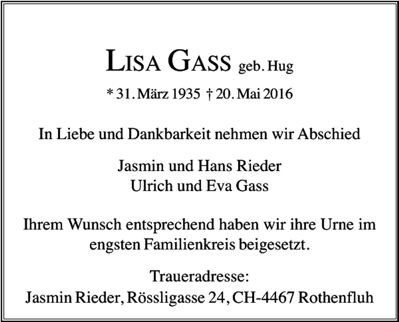 <p>LISA GASS geb. Hug<br />* 31. März 1935 † 20. Mai 2016</p><p>In Liebe und Dankbarkeit nehmen wir Abschied<br />Jasmin und Hans Rieder<br />Ulrich und Eva Gass<br />Ihrem Wunsch entsprechend haben wir ihre Urne im<br />engsten Familienkreis beigesetzt.<br />Traueradresse:<br />Jasmin Rieder, Rössligasse 24, CH-4467 Rothenfluh</p>