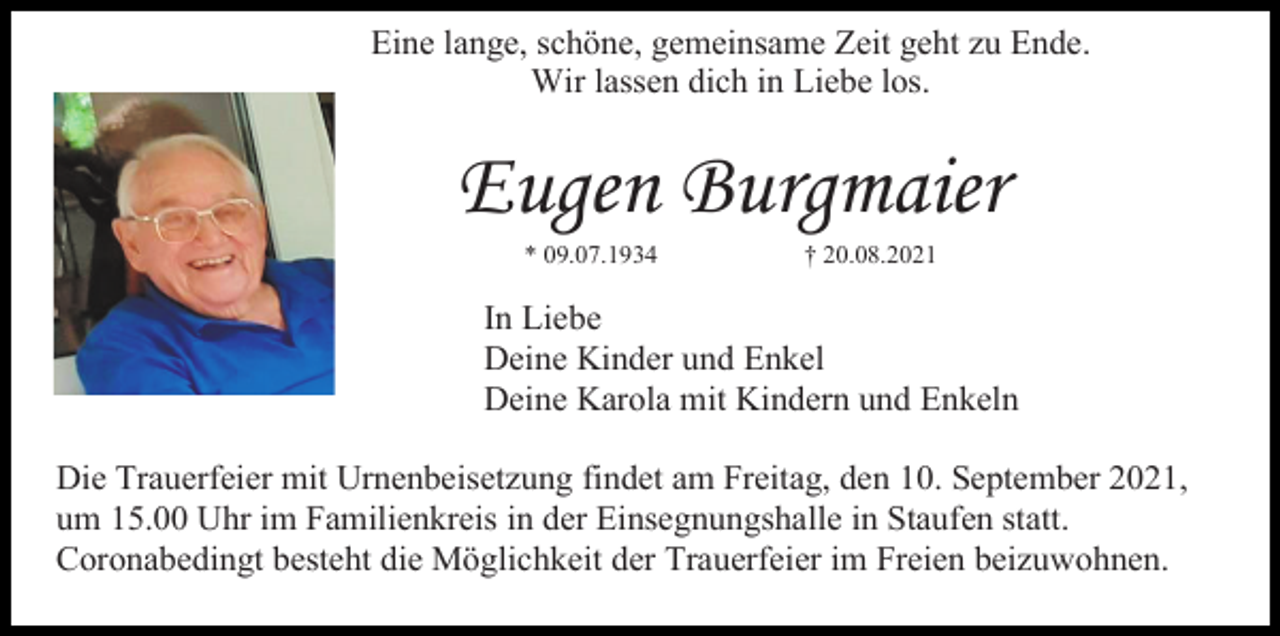 <p>Eine lange, schöne, gemeinsame Zeit geht zu Ende.<br />Wir lassen dich in Liebe los.</p><p>Eugen Burgmaier<br />* 09.07.1934</p><p>† 20.08.2021</p><p>In Liebe<br />Deine Kinder und Enkel<br />Deine Karola mit Kindern und Enkeln<br />Die Trauerfeier mit Urnenbeisetzung findet am Freitag, den 10. September 2021,<br />um 15.00 Uhr im Familienkreis in der Einsegnungshalle in Staufen statt.<br />Coronabedingt besteht die Möglichkeit der Trauerfeier im Freien beizuwohnen.</p>