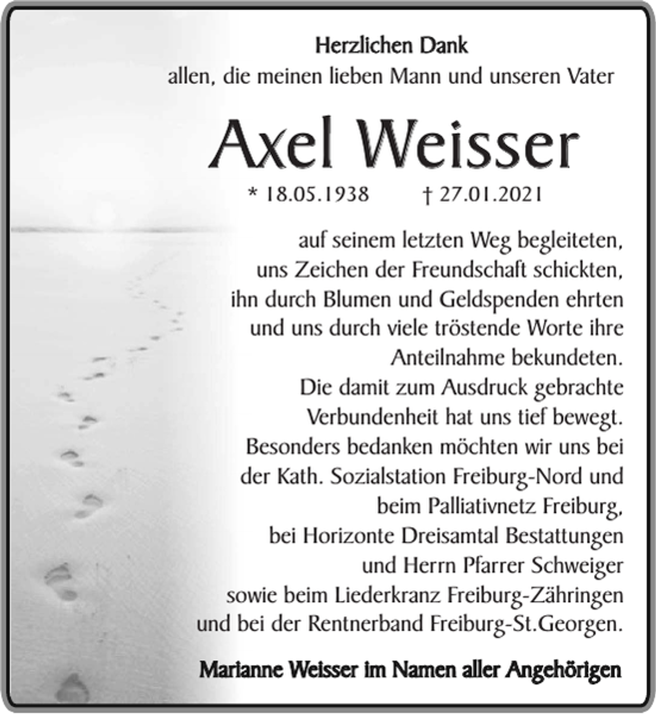 <p>Herzlichen Dank<br />allen, die meinen lieben Mann und unseren Vater</p><p>Axel Weisser<br />* 18.05.1938</p><p>† 27.01.2021</p><p>auf seinem letzten Weg begleiteten,<br />uns Zeichen der Freundschaft schickten,<br />ihn durch Blumen und Geldspenden ehrten<br />und uns durch viele tröstende Worte ihre<br />Anteilnahme bekundeten.<br />Die damit zum Ausdruck gebrachte<br />Verbundenheit hat uns tief bewegt.<br />Besonders bedanken möchten wir uns bei<br />der Kath. Sozialstation Freiburg-Nord und<br />beim Palliativnetz Freiburg,<br />bei Horizonte Dreisamtal Bestattungen<br />und Herrn Pfarrer Schweiger<br />sowie beim Liederkranz Freiburg-Zähringen<br />und bei der Rentnerband Freiburg-St.Georgen.<br />Marianne Weisser im Namen aller Angehörigen</p>