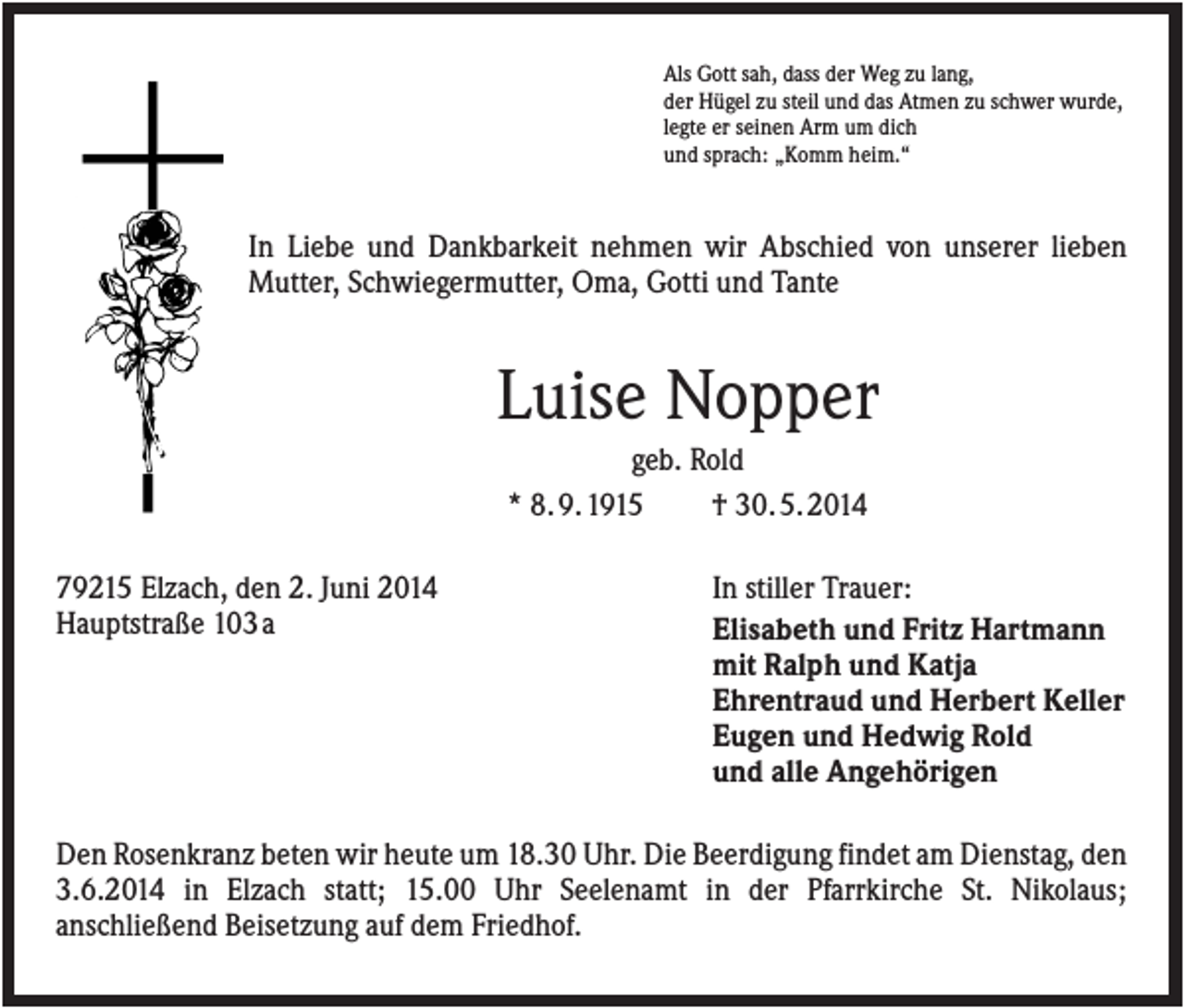 <p>Als Gott sah, dass der Weg zu lang,<br />der Hügel zu steil und das Atmen zu schwer wurde,<br />legte er seinen Arm um dich<br />und sprach: „Komm heim.“</p><p>In Liebe und Dankbarkeit nehmen wir Abschied von unserer lieben<br />Mutter, Schwiegermutter, Oma, Gotti und Tante</p><p>Luise Nopper<br />geb. Rold<br />* 8. 9. 1915<br />† 30. 5. 2014<br />79215 Elzach, den 2. Juni 2014<br />Hauptstraße 103 a</p><p>In stiller Trauer:<br />Elisabeth und Fritz Hartmann<br />mit Ralph und Katja<br />Ehrentraud und Herbert Keller<br />Eugen und Hedwig Rold<br />und alle Angehörigen</p><p>Den Rosenkranz beten wir heute um 18.30 Uhr. Die Beerdigung findet am Dienstag, den<br />3.6.2014 in Elzach statt; 15.00 Uhr Seelenamt in der Pfarrkirche St. Nikolaus;<br />anschließend Beisetzung auf dem Friedhof.</p>