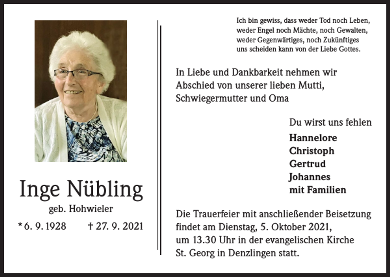<p>Ich bin gewiss, dass weder Tod noch Leben,<br />weder Engel noch Mächte, noch Gewalten,<br />weder Gegenwärtiges, noch Zukünftiges<br />uns scheiden kann von der Liebe Gottes.</p><p>In Liebe und Dankbarkeit nehmen wir<br />Abschied von unserer lieben Mutti,<br />Schwiegermutter und Oma</p><p>Inge Nübling<br />geb. Hohwieler</p><p>* 6. 9. 1928 † 27. 9. 2021</p><p>Du wirst uns fehlen<br />Hannelore<br />Christoph<br />Gertrud<br />Johannes<br />mit Familien<br />Die Trauerfeier mit anschließender Beisetzung<br />findet am Dienstag, 5. Oktober 2021,<br />um 13.30 Uhr in der evangelischen Kirche<br />St. Georg in Denzlingen statt.</p>