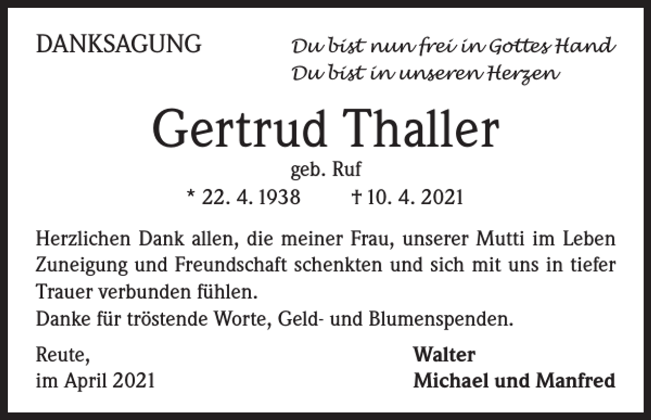 <p>DANKSAGUNG</p><p>Du bist nun frei in Gottes Hand<br />Du bist in unseren Herzen</p><p>Gertrud Thaller<br />geb. Ruf<br />* 22. 4. 1938 † 10. 4. 2021</p><p>Herzlichen Dank allen, die meiner Frau, unserer Mutti im Leben<br />Zuneigung und Freundschaft schenkten und sich mit uns in tiefer<br />Trauer verbunden fühlen.</p><p>Danke für tröstende Worte, Geld- und Blumenspenden.<br />Reute,<br />im April 2021</p><p>Walter<br />Michael und Manfred</p>
