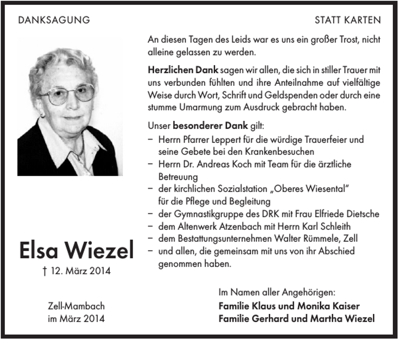 <p>DANKSAGUNG</p><p>STATT KARTEN<br />An diesen Tagen des Leids war es uns ein großer Trost, nicht<br />alleine gelassen zu werden.<br />Herzlichen Dank sagen wir allen, die sich in stiller Trauer mit<br />uns verbunden fühlten und ihre Anteilnahme auf vielfältige<br />Weise durch Wort, Schrift und Geldspenden oder durch eine<br />stumme Umarmung zum Ausdruck gebracht haben.</p><p>Elsa Wiezel<br />† 12. März 2014<br />Zell-Mambach<br />im März 2014</p><p>Unser besonderer Dank gilt:<br />– Herrn Pfarrer Leppert für die würdige Trauerfeier und<br />seine Gebete bei den Krankenbesuchen<br />– Herrn Dr. Andreas Koch mit Team für die ärztliche<br />Betreuung<br />– der kirchlichen Sozialstation „Oberes Wiesental“<br />für die Pflege und Begleitung<br />– der Gymnastikgruppe des DRK mit Frau Elfriede Dietsche<br />– dem Altenwerk Atzenbach mit Herrn Karl Schleith<br />– dem Bestattungsunternehmen Walter Rümmele, Zell<br />– und allen, die gemeinsam mit uns von ihr Abschied<br />genommen haben.<br />Im Namen aller Angehörigen:<br />Familie Klaus und Monika Kaiser<br />Familie Gerhard und Martha Wiezel</p>