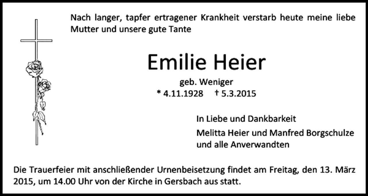 <p>Nach langer, tapfer ertragener Krankheit verstarb heute meine liebe<br />Mutter und unsere gute Tante</p><p>Emilie Heier<br />geb. Weniger<br />* 4.11.1928 † 5.3.2015</p><p>In Liebe und Dankbarkeit<br />Melitta Heier und Manfred Borgschulze<br />und alle Anverwandten<br />Die Trauerfeier mit anschließender Urnenbeisetzung findet am Freitag, den 13. März<br />2015, um 14.00 Uhr von der Kirche in Gersbach aus statt.</p>
