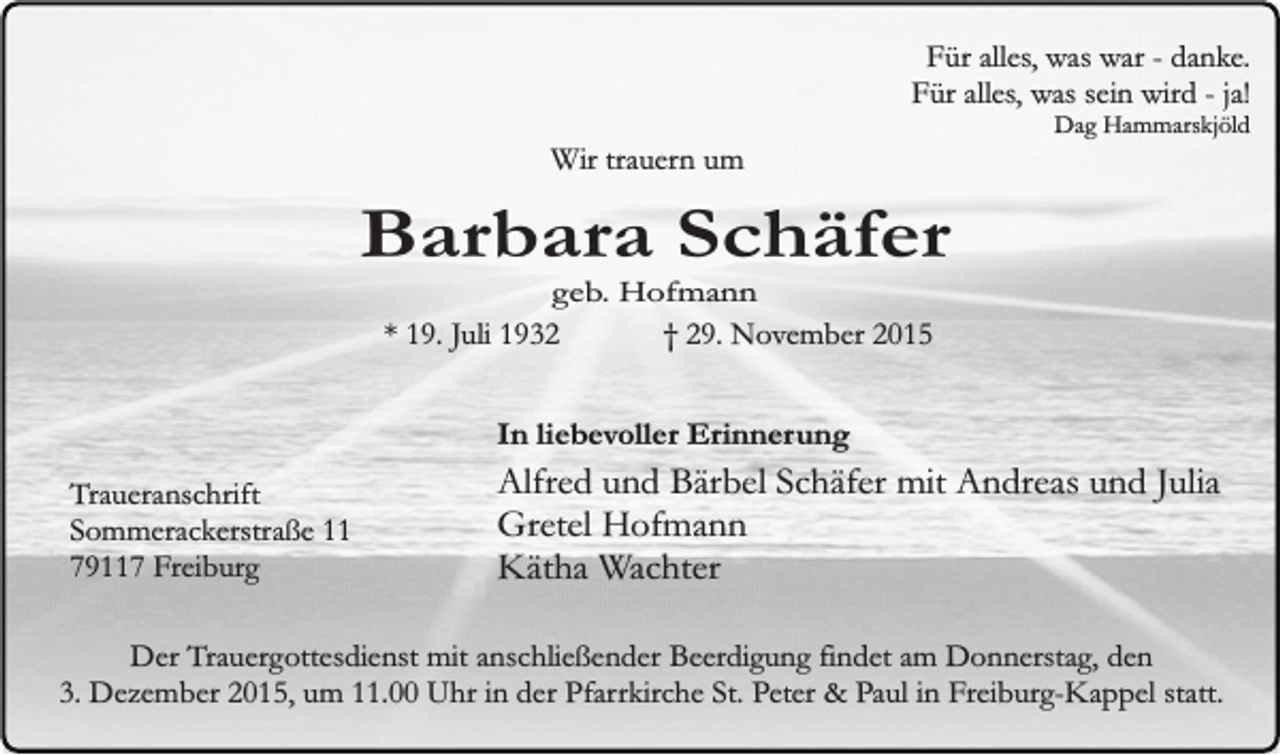 <p>Für alles, was war - danke.<br />Für alles, was sein wird - ja!<br />Wir trauern um</p><p>Dag Hammarskjöld</p><p>Barbara Schäfer<br />geb. Hofmann<br />* 19. Juli 1932<br />† 29. November 2015</p><p>In liebevoller Erinnerung<br />Traueranschrift<br />Sommerackerstraße 11<br />79117 Freiburg</p><p>Alfred und Bärbel Schäfer mit Andreas und Julia<br />Gretel Hofmann<br />Kätha Wachter</p><p>Der Trauergottesdienst mit anschließender Beerdigung findet am Donnerstag, den<br />3. Dezember 2015, um 11.00 Uhr in der Pfarrkirche St. Peter &amp; Paul in Freiburg-Kappel statt.</p>