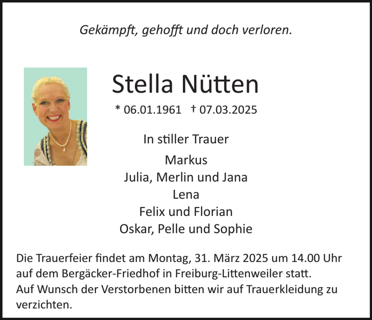 <p>Gekämpft, gehofft und doch verloren.</p>
<p>Stella Nütten<br />* 06.01.1961 † 07.03.2025</p>
<p>In stiller Trauer<br />Markus<br />Julia, Merlin und Jana<br />Lena<br />Felix und Florian<br />Oskar, Pelle und Sophie<br />Die Trauerfeier ﬁndet am Montag, 31. März 2025 um 14.00 Uhr<br />auf dem Bergäcker-­Friedhof in Freiburg-­Littenweiler statt.<br />Auf Wunsch der Verstorbenen bitten wir auf Trauerkleidung zu<br />verzichten.</p>