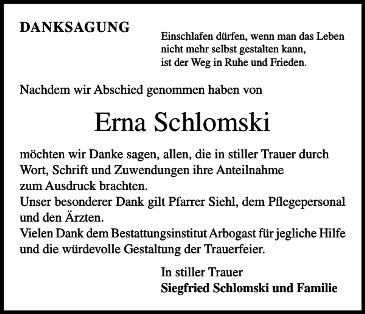 <p>DANKSAGUNG</p><p>Einschlafen dürfen, wenn man das Leben<br />nicht mehr selbst gestalten kann,<br />ist der Weg in Ruhe und Frieden.</p><p>Nachdem wir Abschied genommen haben von</p><p>Erna Schlomski<br />möchten wir Danke sagen, allen, die in stiller Trauer durch<br />Wort, Schrift und Zuwendungen ihre Anteilnahme<br />zum Ausdruck brachten.<br />Unser besonderer Dank gilt Pfarrer Siehl, dem Pflegepersonal<br />und den Ärzten.<br />Vielen Dank dem Bestattungsinstitut Arbogast für jegliche Hilfe<br />und die würdevolle Gestaltung der Trauerfeier.<br />In stiller Trauer<br />Siegfried Schlomski und Familie</p>