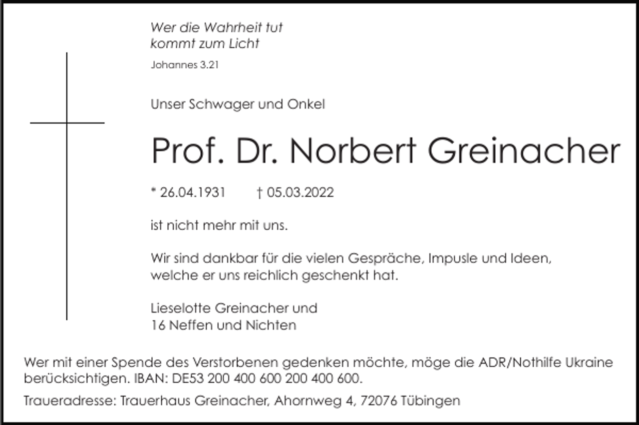 <p>Wer die Wahrheit tut<br />kommt zum Licht<br />Johannes 3.21</p><p>Unser Schwager und Onkel</p><p>Prof. Dr. Norbert Greinacher<br />* 26.04.1931</p><p>† 05.03.2022</p><p>ist nicht mehr mit uns.<br />Wir sind dankbar für die vielen Gespräche, Impusle und Ideen,<br />welche er uns reichlich geschenkt hat.<br />Lieselotte Greinacher und<br />16 Neffen und Nichten<br />Wer mit einer Spende des Verstorbenen gedenken möchte, möge die ADR/Nothilfe Ukraine<br />berücksichtigen. IBAN: DE53 200 400 600 200 400 600.<br />Traueradresse: Trauerhaus Greinacher, Ahornweg 4, 72076 Tübingen</p>