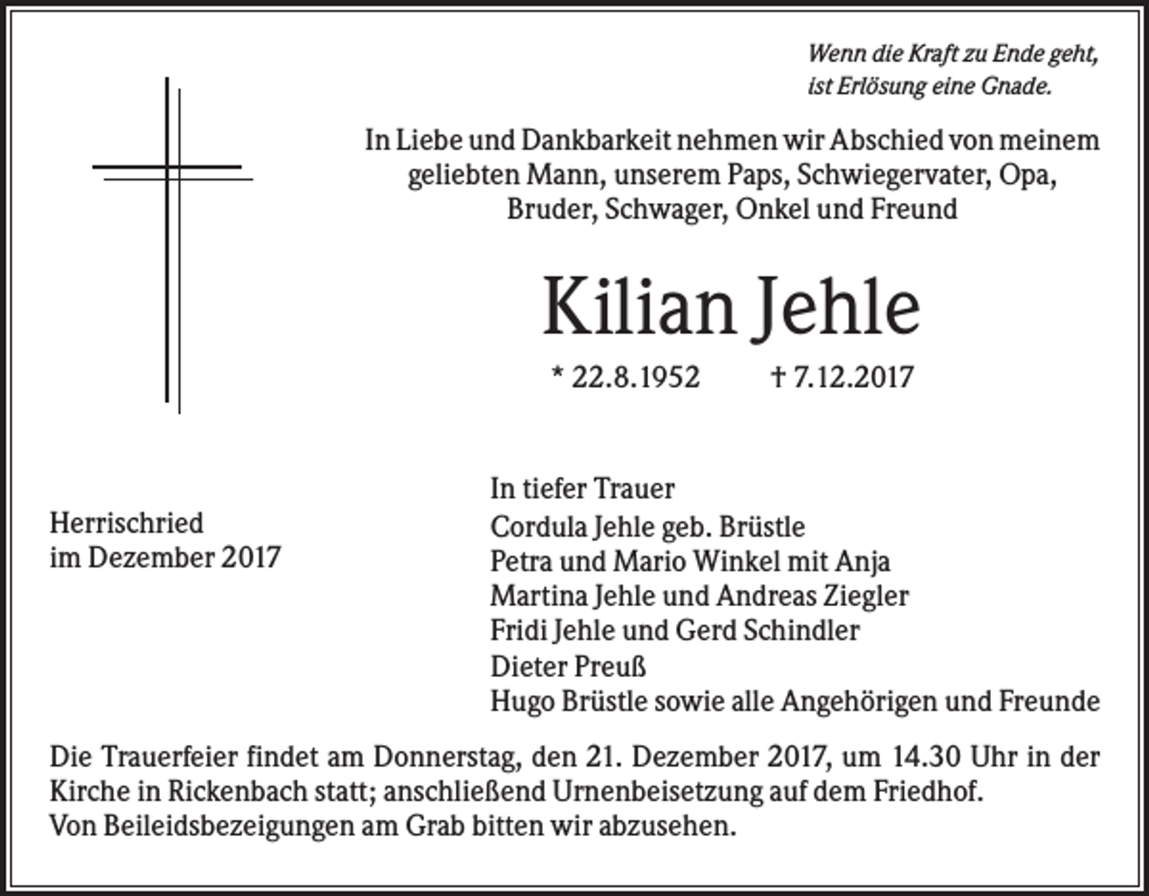 <p>Wenn die Kraft zu Ende geht,<br />ist Erlösung eine Gnade.</p><p>In Liebe und Dankbarkeit nehmen wir Abschied von meinem<br />geliebten Mann, unserem Paps, Schwiegervater, Opa,<br />Bruder, Schwager, Onkel und Freund</p><p>Kilian Jehle<br />* 22.8.1952</p><p>Herrischried<br />im Dezember 2017</p><p>† 7.12.2017</p><p>In tiefer Trauer<br />Cordula Jehle geb. Brüstle<br />Petra und Mario Winkel mit Anja<br />Martina Jehle und Andreas Ziegler<br />Fridi Jehle und Gerd Schindler<br />Dieter Preuß<br />Hugo Brüstle sowie alle Angehörigen und Freunde</p><p>Die Trauerfeier findet am Donnerstag, den 21. Dezember 2017, um 14.30 Uhr in der<br />Kirche in Rickenbach statt; anschließend Urnenbeisetzung auf dem Friedhof.<br />Von Beileidsbezeigungen am Grab bitten wir abzusehen.</p>