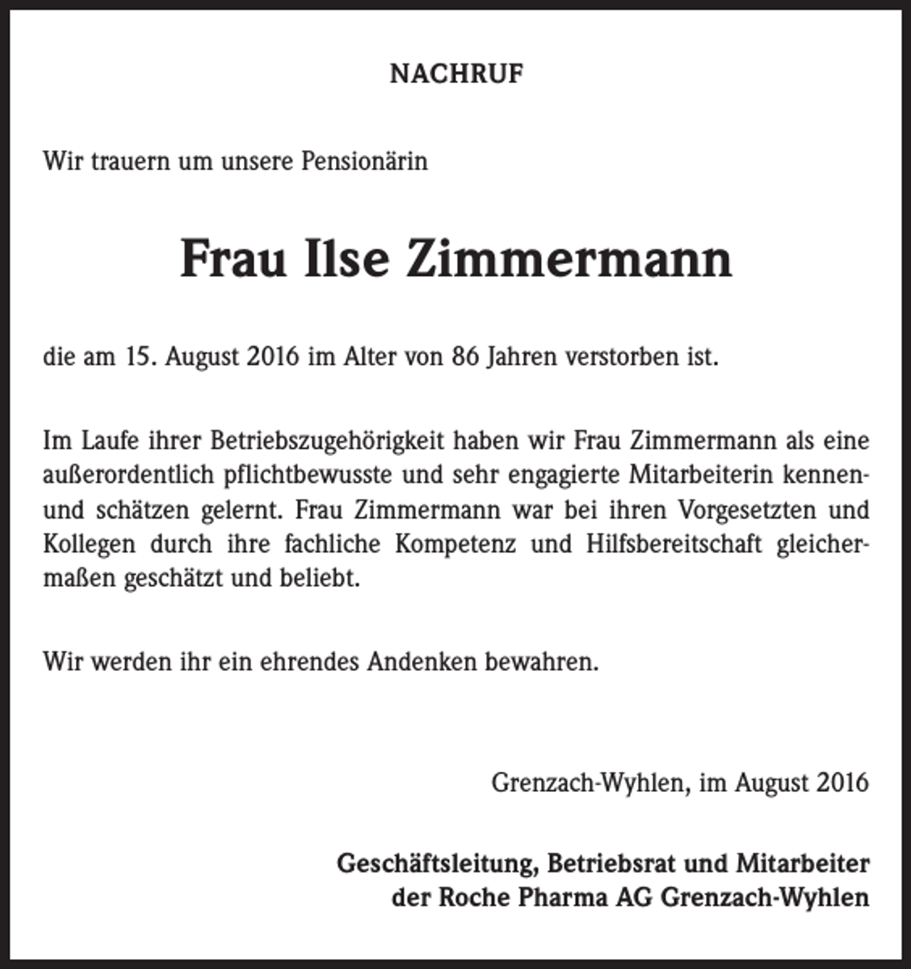 <p>Nachruf<br />Wir trauern um unsere Pensionärin</p><p>Frau Ilse Zimmermann<br />die am 15. August 2016 im Alter von 86 Jahren verstorben ist.<br />Im Laufe ihrer Betriebszugehörigkeit haben wir Frau Zimmermann als eine<br />­außerordentlich pflichtbewusste und sehr engagierte Mitarbeiterin kennenund schätzen gelernt. Frau Zimmermann war bei ihren Vorgesetzten und<br />Kollegen durch ihre fachliche Kompetenz und Hilfsbereitschaft gleicher­<br />maßen geschätzt und beliebt.<br />Wir werden ihr ein ehrendes Andenken bewahren.</p><p>Grenzach-Wyhlen, im August 2016<br />Geschäftsleitung, Betriebsrat und Mitarbeiter<br />der Roche Pharma AG Grenzach-Wyhlen</p>