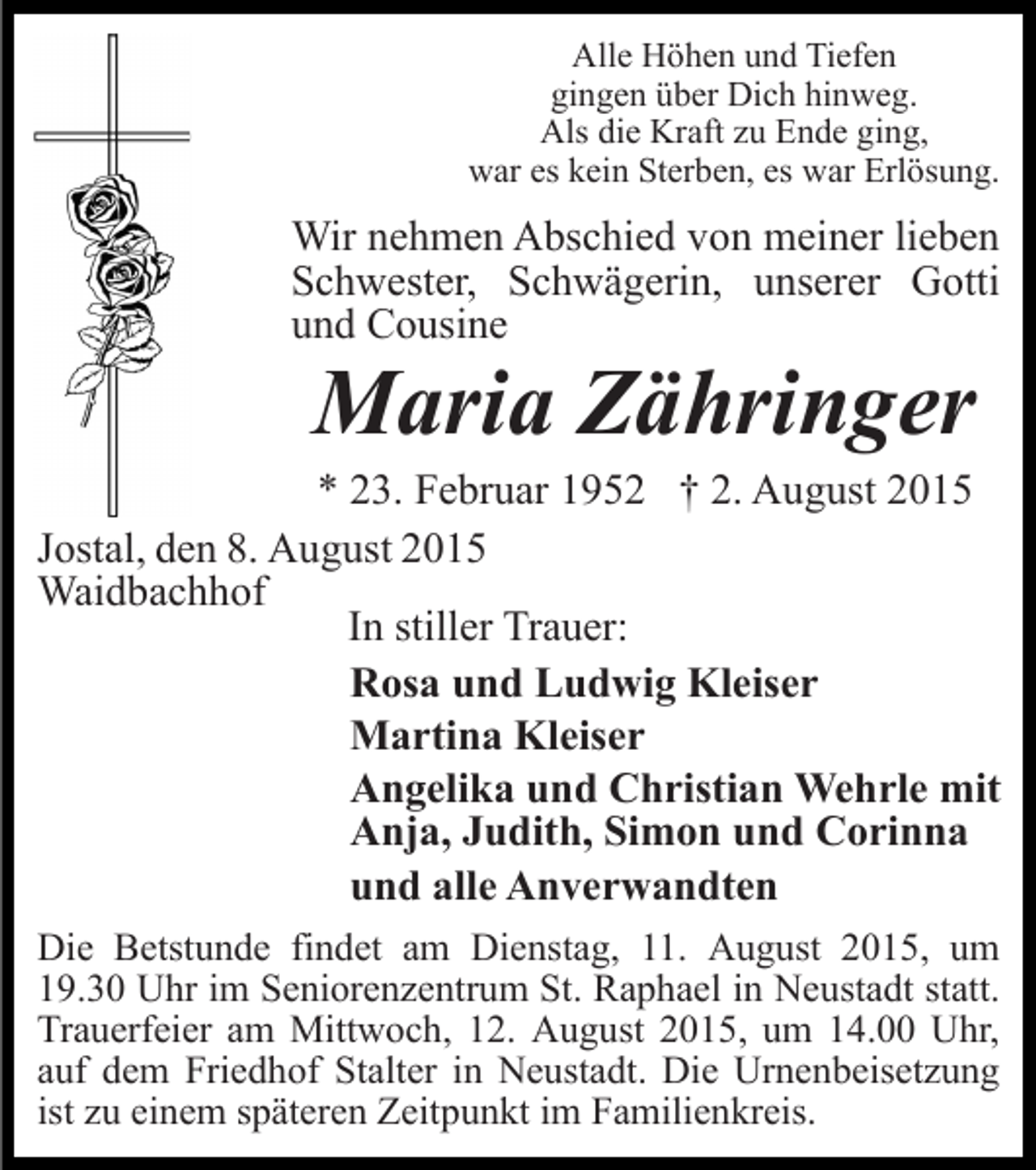 <p>Alle Höhen und Tiefen<br />gingen über Dich hinweg.<br />Als die Kraft zu Ende ging,<br />war es kein Sterben, es war Erlösung.</p><p>Wir nehmen Abschied von meiner lieben<br />Schwester, Schwägerin, unserer Gotti<br />und Cousine</p><p>Maria Zähringer<br />* 23. Februar 1952 † 2. August 2015<br />Jostal, den 8. August 2015<br />Waidbachhof<br />In stiller Trauer:<br />Rosa und Ludwig Kleiser<br />Martina Kleiser<br />Angelika und Christian Wehrle mit<br />Anja, Judith, Simon und Corinna<br />und alle Anverwandten<br />Die Betstunde findet am Dienstag, 11. August 2015, um<br />19.30 Uhr im Seniorenzentrum St. Raphael in Neustadt statt.<br />Trauerfeier am Mittwoch, 12. August 2015, um 14.00 Uhr,<br />auf dem Friedhof Stalter in Neustadt. Die Urnenbeisetzung<br />ist zu einem späteren Zeitpunkt im Familienkreis.</p>