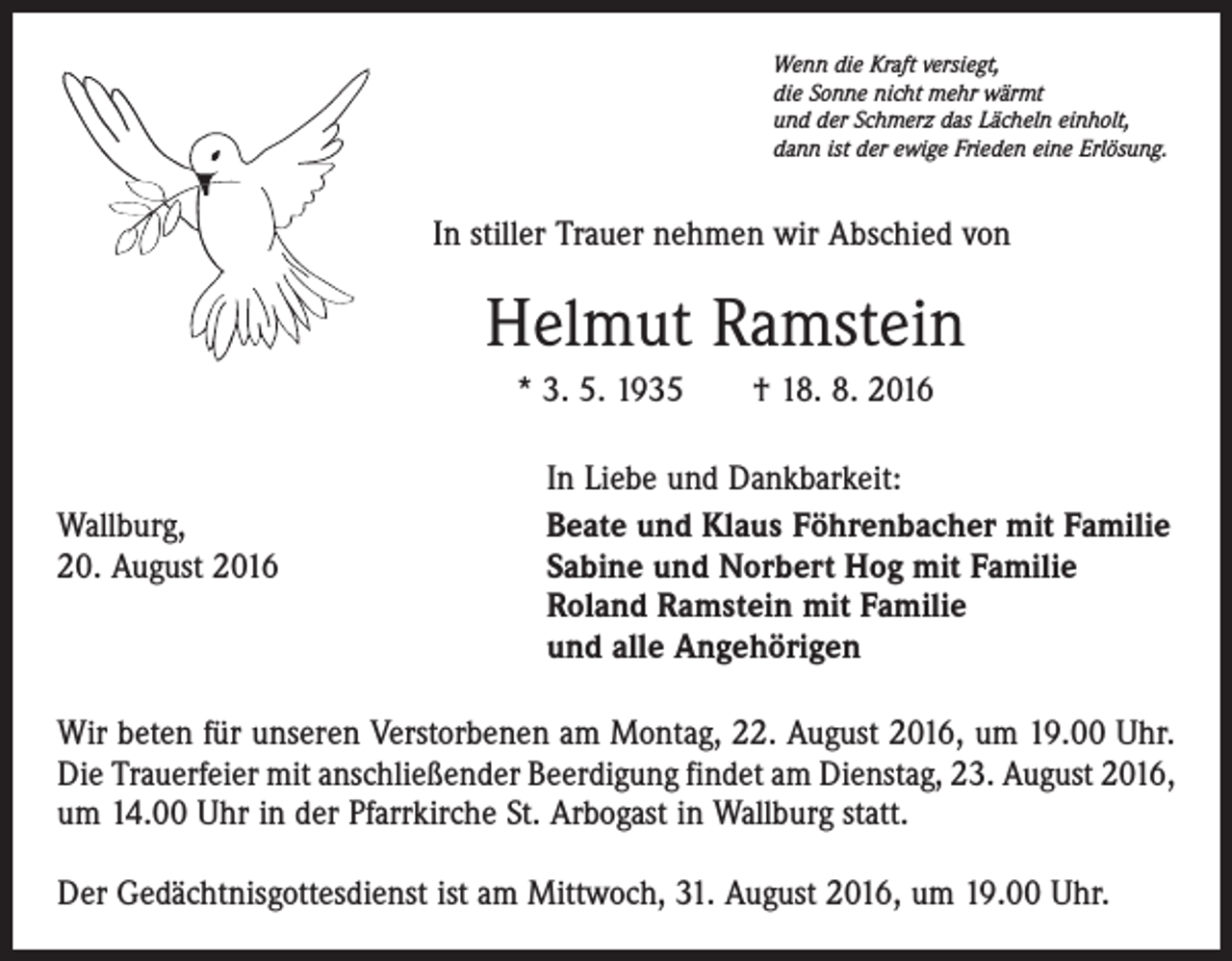 <p>Wenn die Kraft versiegt,<br />die Sonne nicht mehr wärmt<br />und der Schmerz das Lächeln einholt,<br />dann ist der ewige Frieden eine Erlösung.</p><p>In stiller Trauer nehmen wir Abschied von</p><p>Helmut Ramstein<br />* 3. 5. 1935 † 18. 8. 2016</p><p>Wallburg,<br />20. August 2016</p><p>In Liebe und Dankbarkeit:<br />Beate und Klaus Föhrenbacher mit Familie<br />Sabine und Norbert Hog mit Familie<br />Roland Ramstein mit Familie<br />und alle Angehörigen</p><p>Wir beten für unseren Verstorbenen am Montag, 22. August 2016, um 19.00 Uhr.<br />Die Trauerfeier mit anschließender Beerdigung findet am Dienstag, 23. August 2016,<br />um 14.00 Uhr in der Pfarrkirche St. Arbogast in Wallburg statt.<br />Der Gedächtnisgottesdienst ist am Mittwoch, 31. August 2016, um 19.00 Uhr.</p>
