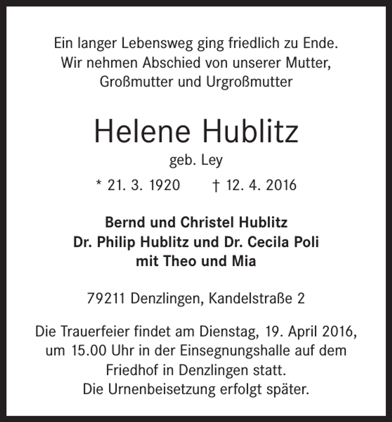 <p>Ein langer Lebensweg ging friedlich zu Ende.<br />Wir nehmen Abschied von unserer Mutter,<br />Großmutter und Urgroßmutter</p><p>Helene Hublitz<br />geb. Ley</p><p>* 21. 3. 1920 † 12. 4. 2016<br />Bernd und Christel Hublitz<br />Dr. Philip Hublitz und Dr. Cecila Poli<br />mit Theo und Mia<br />79211 Denzlingen, Kandelstraße 2<br />Die Trauerfeier findet am Dienstag, 19. April 2016,<br />um 15.00 Uhr in der Einsegnungshalle auf dem<br />Friedhof in Denzlingen statt.<br />Die Urnenbeisetzung erfolgt später.</p>