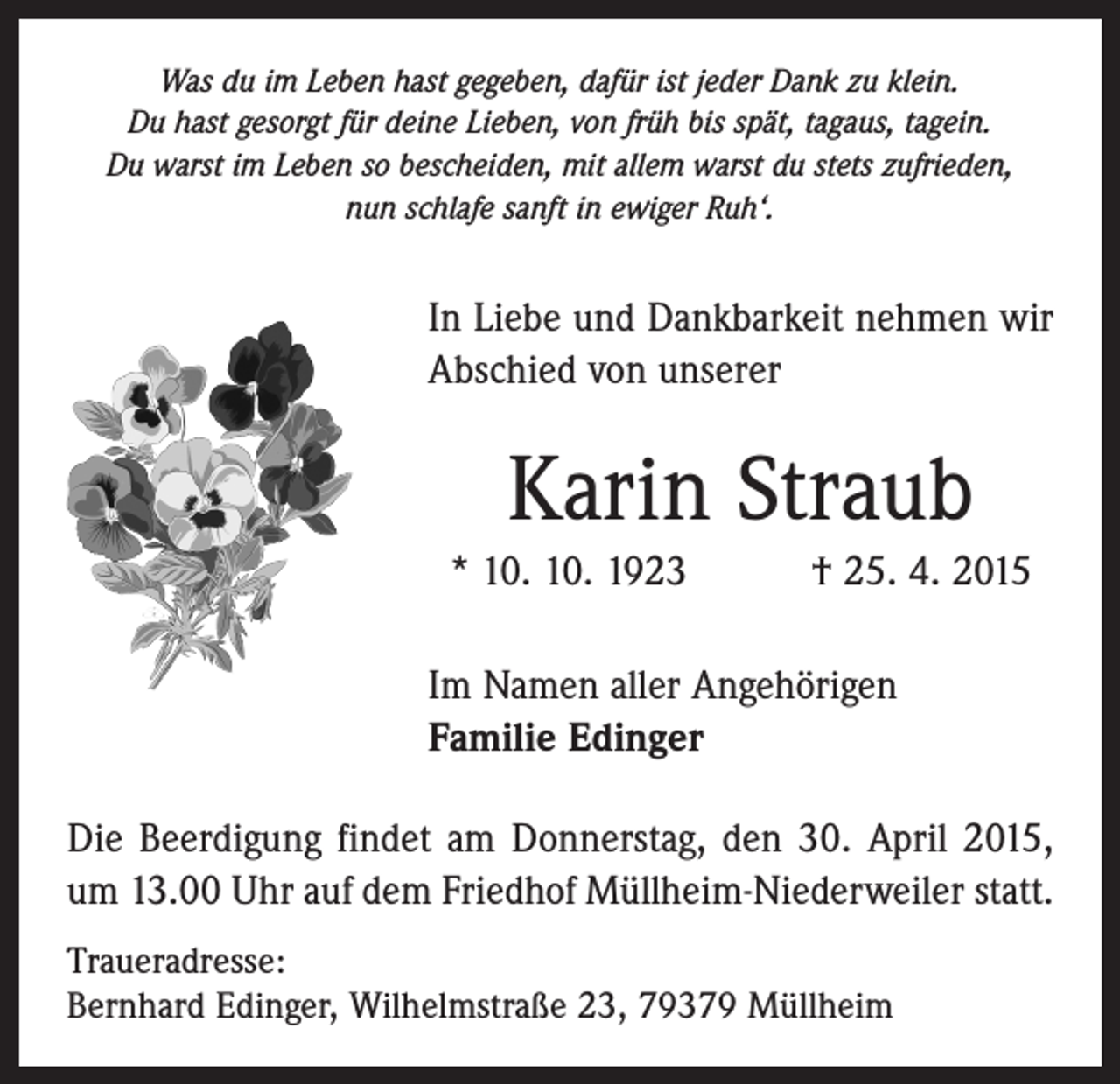 <p>Was du im Leben hast gegeben, dafür ist jeder Dank zu klein.<br />Du hast gesorgt für deine Lieben, von früh bis spät, tagaus, tagein.<br />Du warst im Leben so bescheiden, mit allem warst du stets zufrieden,<br />nun schlafe sanft in ewiger Ruh‘.</p><p>In Liebe und Dankbarkeit nehmen wir<br />Abschied von unserer</p><p>Karin Straub<br />* 10. 10. 1923 † 25. 4. 2015<br />Im Namen aller Angehörigen<br />Familie Edinger<br />Die Beerdigung findet am Donnerstag, den 30. April 2015,<br />um 13.00 Uhr auf dem Friedhof Müllheim-Niederweiler statt.<br />Traueradresse:<br />Bernhard Edinger, Wilhelmstraße 23, 79379 Müllheim</p>