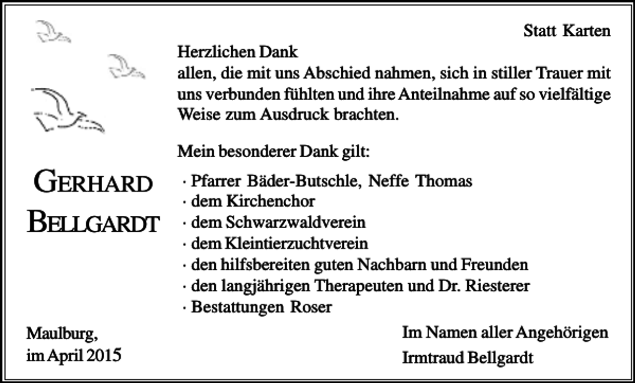 <p>Statt Karten<br />Herzlichen Dank<br />allen, die mit uns Abschied nahmen, sich in stiller Trauer mit<br />uns verbunden fühlten und ihre Anteilnahme auf so vielfältige<br />Weise zum Ausdruck brachten.<br />Mein besonderer Dank gilt:</p><p>GERHARD<br />BELLGARDT</p><p>Maulburg,<br />im April 2015</p><p>· Pfarrer Bäder-Butschle, Neffe Thomas<br />· dem Kirchenchor<br />· dem Schwarzwaldverein<br />· dem Kleintierzuchtverein<br />· den hilfsbereiten guten Nachbarn und Freunden<br />· den langjährigen Therapeuten und Dr. Riesterer<br />· Bestattungen Roser<br />Im Namen aller Angehörigen<br />Irmtraud Bellgardt</p>