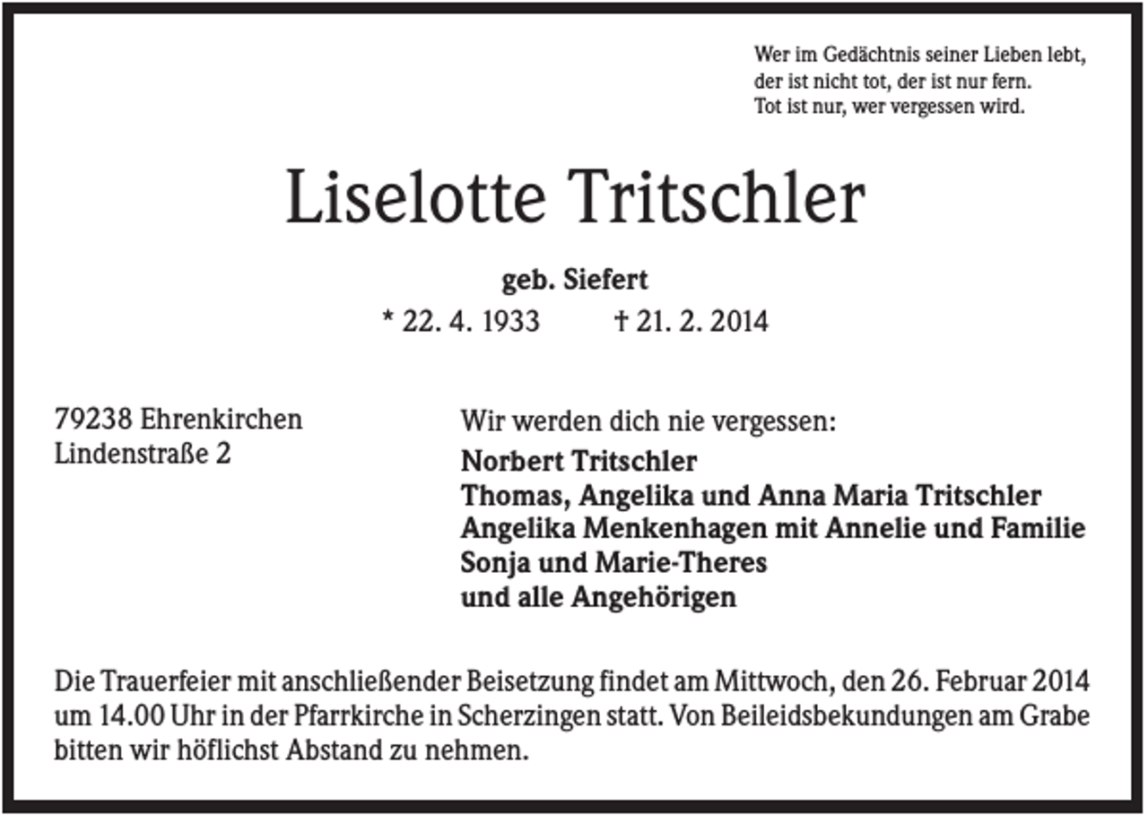 <p>Wer im Gedächtnis seiner Lieben lebt,<br />der ist nicht tot, der ist nur fern.<br />Tot ist nur, wer vergessen wird.</p><p>Liselotte Tritschler<br />geb. Siefert<br />* 22. 4. 1933<br />† 21. 2. 2014<br />79238 Ehrenkirchen<br />Lindenstraße 2</p><p>Wir werden dich nie vergessen:<br />Norbert Tritschler<br />Thomas, Angelika und Anna Maria Tritschler<br />Angelika Menkenhagen mit Annelie und Familie<br />Sonja und Marie-Theres<br />und alle Angehörigen</p><p>Die Trauerfeier mit anschließender Beisetzung findet am Mittwoch, den 26. Februar 2014<br />um 14.00 Uhr in der Pfarrkirche in Scherzingen statt. Von Beileidsbekundungen am Grabe<br />bitten wir höflichst Abstand zu nehmen.</p>